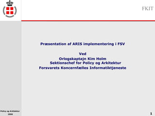 Policy og Arkitektur
2006
FKIT
1
Præsentation af ARIS implementering i FSV
Ved
Orlogskaptajn Kim Holm
Sektionschef for Policy og Arkitektur
Forsvarets Koncernfælles Informatiktjeneste
 