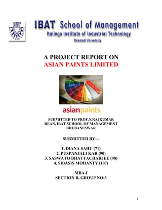 A PROJECT REPORT ON
ASIAN PAINTS LIMITED




 SUBMITTED TO PROF.N.RAJKUMAR
DEAN, IBAT SCHOOL OF MANAGEMENT
           BHUBANESWAR

       SUBMITTED BY—

          1. DIANA SAHU (71)
      2. PUSPANJALI KAR (90)
3. SASWATO BHATTACHARJEE (98)
     4. SIBASIS MOHANTY (107)

           MBA-I
    SECTION B, GROUP NO-3



                                  1
 