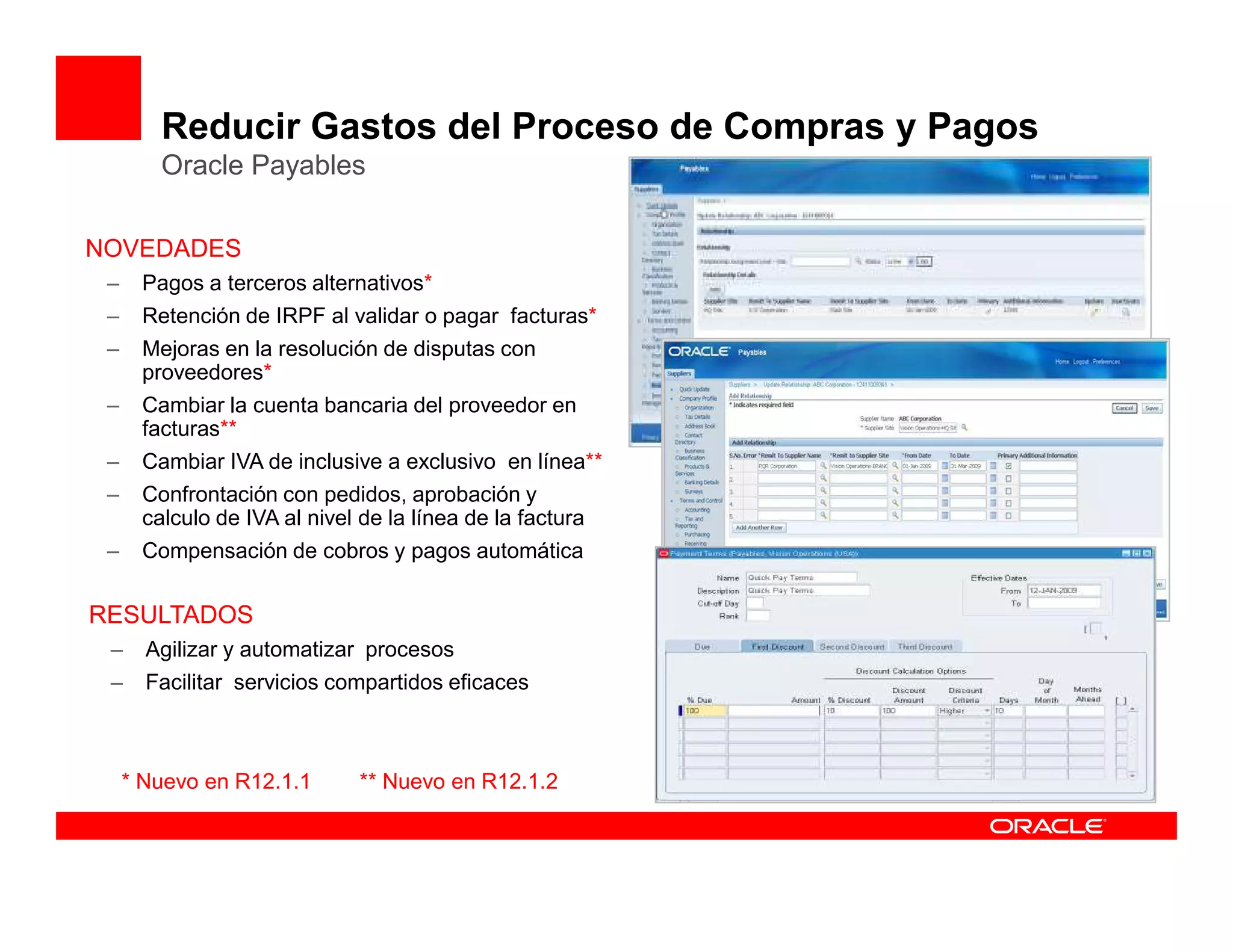 Reducir Gastos del Proceso de Compras y Pagos
        Oracle Payables

NOVEDADES
 –    Pagos a terceros alternativos*
 –    Retención de IRPF al validar o pagar facturas*
 –    Mejoras en la resolución de disputas con
      proveedores*
 –    Cambiar la cuenta bancaria del proveedor en
      facturas**
 –    Cambiar IVA de inclusive a exclusivo en línea**
 –    Confrontación con pedidos, aprobación y
      calculo de IVA al nivel de la línea de la factura
 –    Compensación de cobros y pagos automática

RESULTADOS
 –     Agilizar y automatizar procesos
 –     Facilitar servicios compartidos eficaces



     * Nuevo en R12.1.1       ** Nuevo en R12.1.2
 