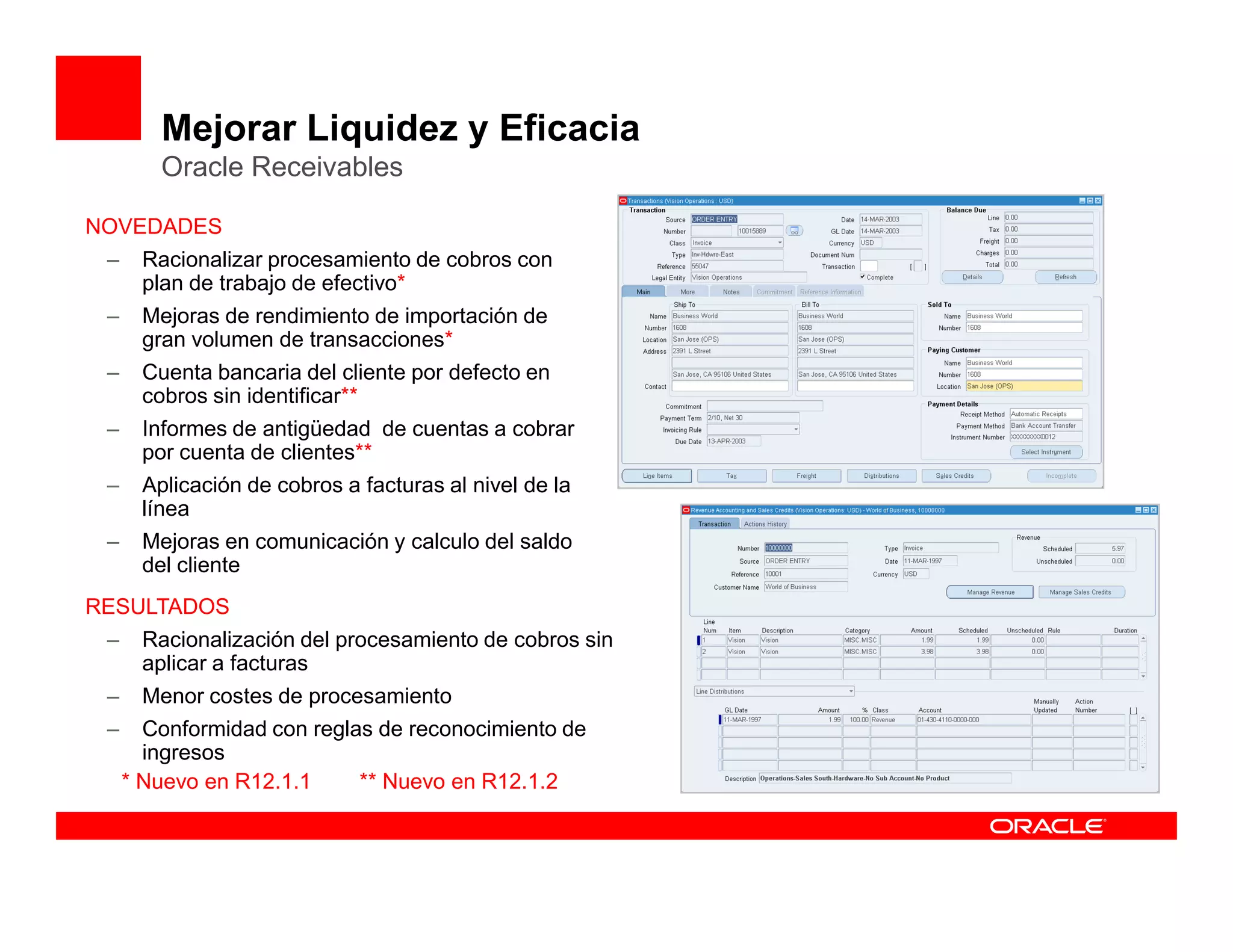 Mejorar Liquidez y Eficacia
         Oracle Receivables

NOVEDADES
 –     Racionalizar procesamiento de cobros con
       plan de trabajo de efectivo*
 –     Mejoras de rendimiento de importación de
       gran volumen de transacciones*
 –     Cuenta bancaria del cliente por defecto en
       cobros sin identificar**
 –     Informes de antigüedad de cuentas a cobrar
       por cuenta de clientes**
 –     Aplicación de cobros a facturas al nivel de la
       línea
 –     Mejoras en comunicación y calculo del saldo
       del cliente
RESULTADOS
 –     Racionalización del procesamiento de cobros sin
       aplicar a facturas
 –     Menor costes de procesamiento
 –     Conformidad con reglas de reconocimiento de
       ingresos
     * Nuevo en R12.1.1     ** Nuevo en R12.1.2
 