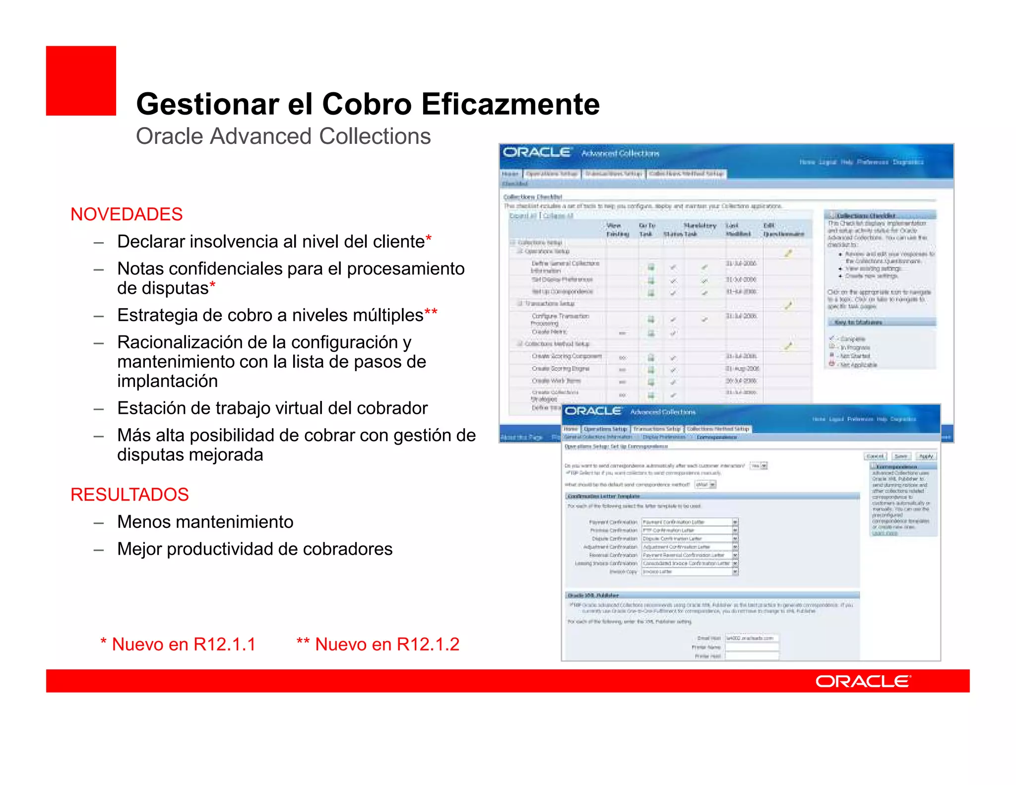 Gestionar el Cobro Eficazmente
      Oracle Advanced Collections


NOVEDADES
 – Declarar insolvencia al nivel del cliente*
 – Notas confidenciales para el procesamiento
   de disputas*
 – Estrategia de cobro a niveles múltiples**
 – Racionalización de la configuración y
   mantenimiento con la lista de pasos de
   implantación
 – Estación de trabajo virtual del cobrador
 – Más alta posibilidad de cobrar con gestión de
   disputas mejorada

RESULTADOS
 – Menos mantenimiento
 – Mejor productividad de cobradores




  * Nuevo en R12.1.1       ** Nuevo en R12.1.2
 