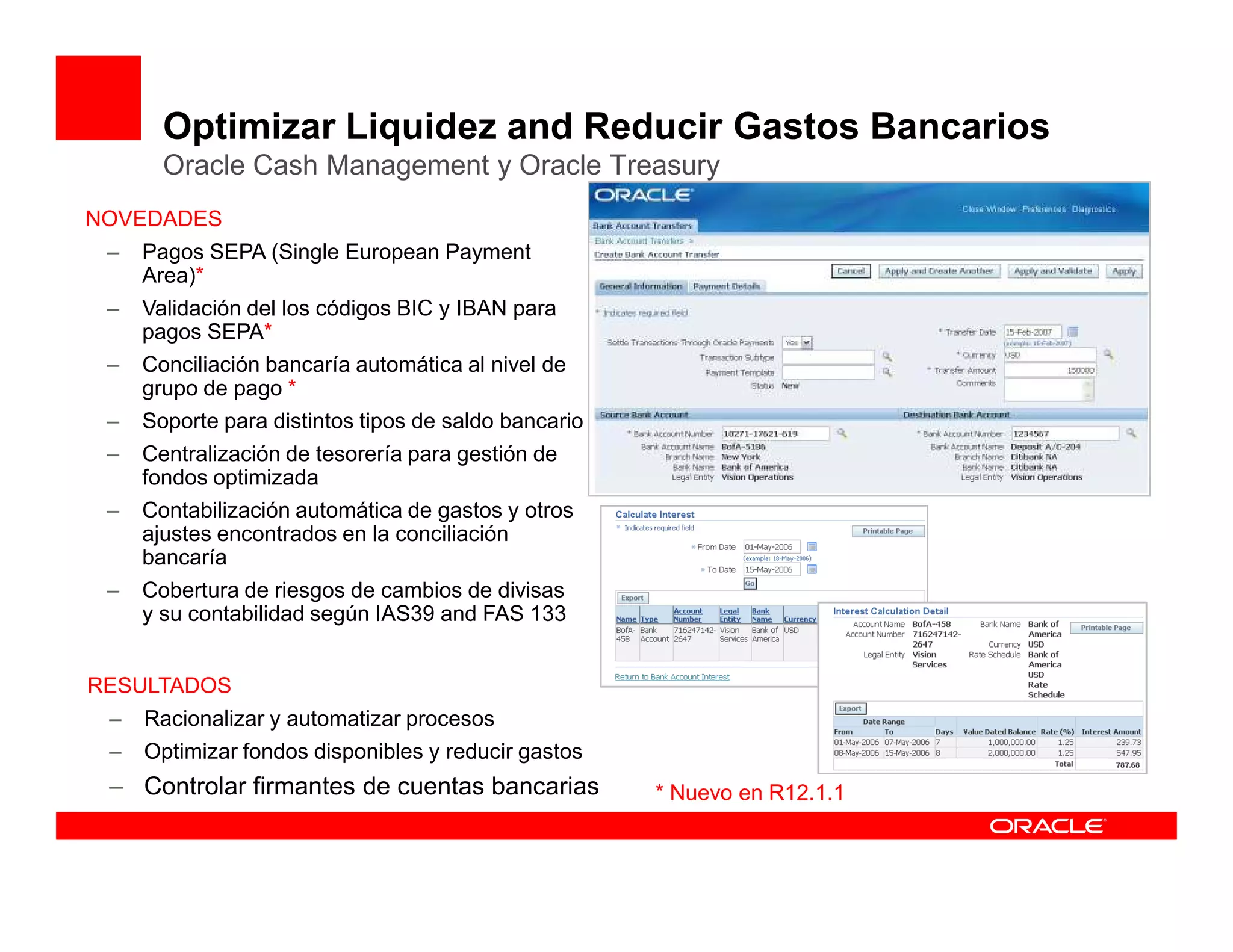 Optimizar Liquidez and Reducir Gastos Bancarios
       Oracle Cash Management y Oracle Treasury
NOVEDADES
 –   Pagos SEPA (Single European Payment
     Area)*
 –   Validación del los códigos BIC y IBAN para
     pagos SEPA*
 –   Conciliación bancaría automática al nivel de
     grupo de pago *
 –   Soporte para distintos tipos de saldo bancario
 –   Centralización de tesorería para gestión de
     fondos optimizada
 –   Contabilización automática de gastos y otros
     ajustes encontrados en la conciliación
     bancaría
 –   Cobertura de riesgos de cambios de divisas
     y su contabilidad según IAS39 and FAS 133


RESULTADOS
 –   Racionalizar y automatizar procesos
 –   Optimizar fondos disponibles y reducir gastos
 – Controlar firmantes de cuentas bancarias           * Nuevo en R12.1.1
 