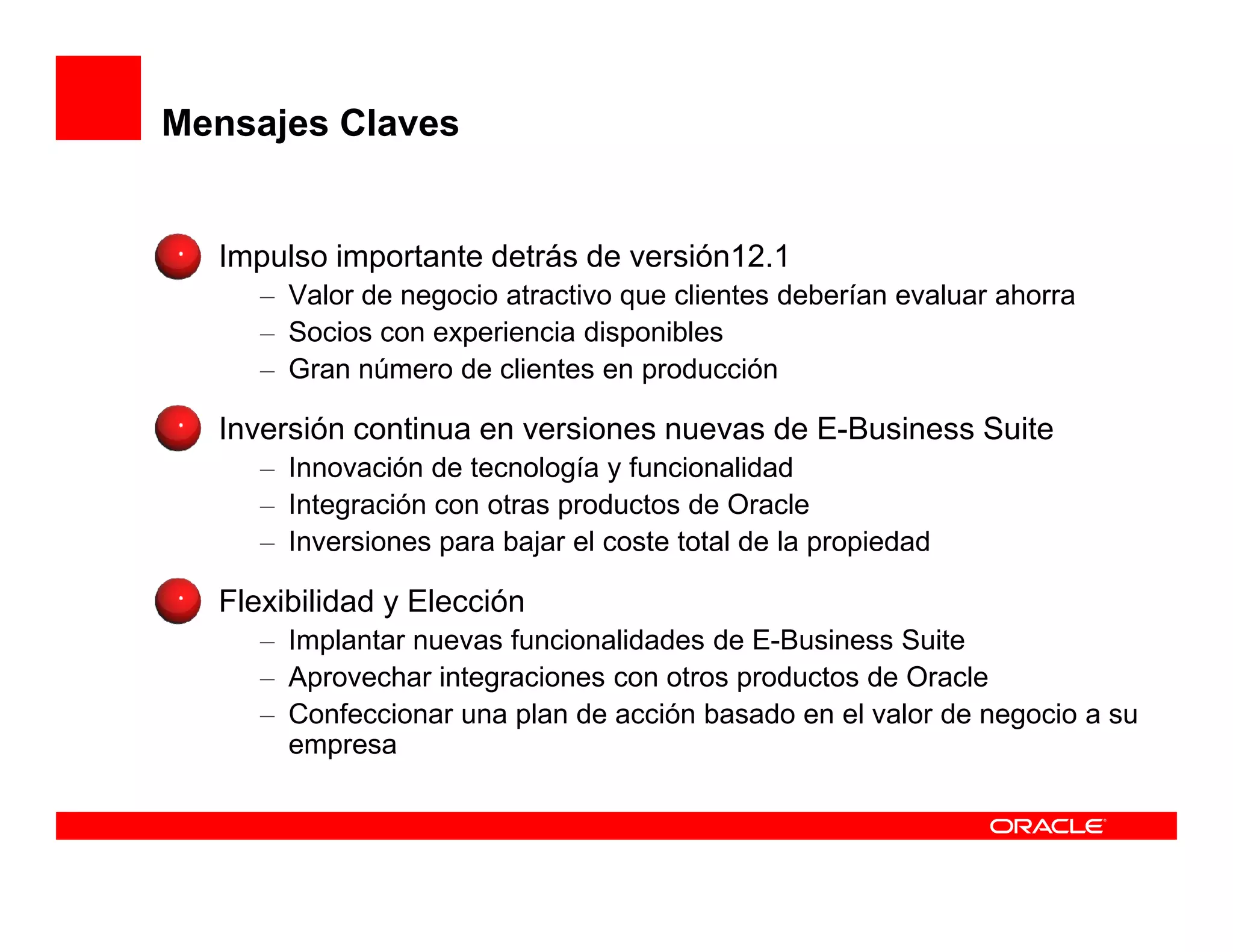 Mensajes Claves


  Impulso importante detrás de versión12.1
     – Valor de negocio atractivo que clientes deberían evaluar ahorra
     – Socios con experiencia disponibles
     – Gran número de clientes en producción

  Inversión continua en versiones nuevas de E-Business Suite
     – Innovación de tecnología y funcionalidad
     – Integración con otras productos de Oracle
     – Inversiones para bajar el coste total de la propiedad

  Flexibilidad y Elección
     – Implantar nuevas funcionalidades de E-Business Suite
     – Aprovechar integraciones con otros productos de Oracle
     – Confeccionar una plan de acción basado en el valor de negocio a su
       empresa
 