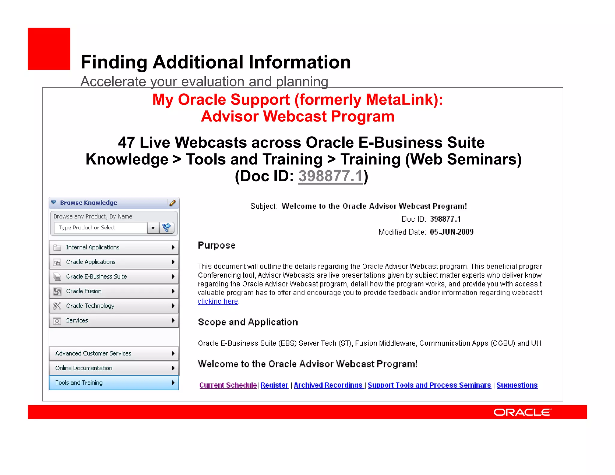 Finding Additional Information
Accelerate your evaluation and planning
           My Oracle Support (formerly MetaLink):
                 Advisor Webcast Program
   47 Live Webcasts across Oracle E-Business Suite
Knowledge > Tools and Training > Training (Web Seminars)
                   (Doc ID: 398877.1)
 