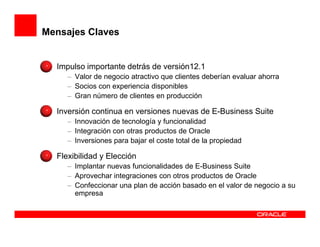 Mensajes Claves


  Impulso importante detrás de versión12.1
     – Valor de negocio atractivo que clientes deberían evaluar ahorra
     – Socios con experiencia disponibles
     – Gran número de clientes en producción

  Inversión continua en versiones nuevas de E-Business Suite
     – Innovación de tecnología y funcionalidad
     – Integración con otras productos de Oracle
     – Inversiones para bajar el coste total de la propiedad

  Flexibilidad y Elección
     – Implantar nuevas funcionalidades de E-Business Suite
     – Aprovechar integraciones con otros productos de Oracle
     – Confeccionar una plan de acción basado en el valor de negocio a su
       empresa
 