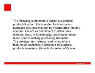 The following is intended to outline our general
product direction. It is intended for information
purposes only, and may not be incorporated into any
contract. It is not a commitment to deliver any
material, code, or functionality, and should not be
relied upon in making purchasing decisions.
The development, release, and timing of any
features or functionality described for Oracle’s
products remains at the sole discretion of Oracle.
 