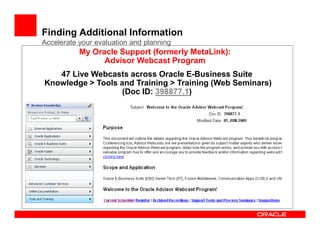 Finding Additional Information
Accelerate your evaluation and planning
           My Oracle Support (formerly MetaLink):
                 Advisor Webcast Program
   47 Live Webcasts across Oracle E-Business Suite
Knowledge > Tools and Training > Training (Web Seminars)
                   (Doc ID: 398877.1)
 