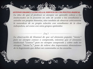 ANTONIO GRAMSCI: LA ESCUELA AL SERVICIO DE UNA POLÍTICA RADICALLa idea de que el profesor es siempre un aprendiz coloca a los intelectuales en la posición no sólo de ayudar a los estudiantes a asimilar sus propias historias, sino también de observar críticamente la naturaleza de su propia relación con estudiantes de la clase trabajadora, así como con otros grupos oprimidosLa observación de Gramsci de que «el elemento popular "siente" pero no siempre conoce o comprende, mientras que el elemento intelectual "conoce" pero no siempre comprende y sobre todo no siempre "siente"»," pone de relieve dos importantes dimensiones de la hegemonía que deben ser contestadas en las escuelas. 
