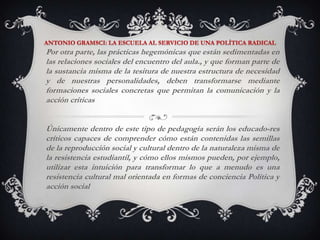 ANTONIO GRAMSCI: LA ESCUELA AL SERVICIO DE UNA POLÍTICA RADICALPor otra parte, las prácticas hegemónicas que están sedimentadas en las relaciones sociales del encuentro del aula., y que forman parte de la sustancia misma de la tesitura de nuestra estructura de necesidad y de nuestras personalidades, deben transformarse mediante formaciones sociales concretas que permitan la comunicación y la acción críticasÚnicamente dentro de este tipo de pedagogía serán los educado­res críticos capaces de comprender cómo están contenidas las semillas de la reproducción social y cultural dentro de la naturaleza misma de la resistencia estudiantil, y cómo ellos mismos pueden, por ejemplo, utilizar esta intuición para transformar lo que a menudo es una resistencia cultural mal orientada en formas de conciencia Política y acción social