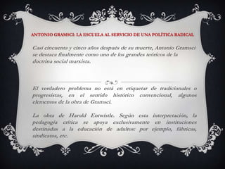 ANTONIO GRAMSCI: LA ESCUELA AL SERVICIO DE UNA POLÍTICA RADICALCasi cincuenta y cinco años después de su muerte, Antonio Gramsci se destaca finalmente como uno de los grandes teóricos de la doctrina social marxista. El verdadero problema no está en etiquetar de tradicionales o progresistas, en el sentido histórico convencional, algunos elementos de la obra de Gramsci.La obra de Harold Entwistle. Según esta interpretación, la pedagogía crítica se apoya exclusivamente en instituciones destinadas a la educación de adultos: por ejemplo, fábricas, sindicatos, etc. 