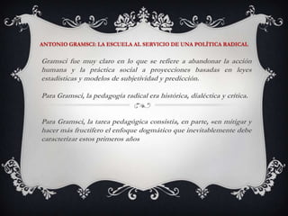 ANTONIO GRAMSCI: LA ESCUELA AL SERVICIO DE UNA POLÍTICA RADICALGramsci fue muy claro en lo que se refiere a abandonar la acción humana y la práctica social a proyecciones basadas en leyes estadísticas y modelos de subjetividad y predicción. Para Gramsci, la pedagogía radical era histórica, dialéctica y crítica. Para Gramsci, la tarea pedagógica consistía, en parte, «en mitigar y hacer más fructífero el enfoque dogmático que inevitablemente debe caracterizar estos primeros años