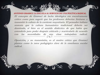 ANTONIO GRAMSCI: LA ESCUELA AL SERVICIO DE UNA POLÍTICA RADICALEl concepto de Gramsci de lucha ideológica era excesivamente crítico como para sugerir que los profesores deberían limitarse a transmitir la cultura de la corriente mayoritaria. El pensador italiano sostenía que la cultura humanística tradicional debería ser dominada, si bien en el sentido dialéctico de que había que entenderla para poder después criticarla y rearticularla de acuerdo con las necesidades de una clase trabajadora radical.Oposición, y no transmisión, es el motivo crítico que Gramsci plantea como la tarea pedagógica clave de la enseñanza escolar radical. 