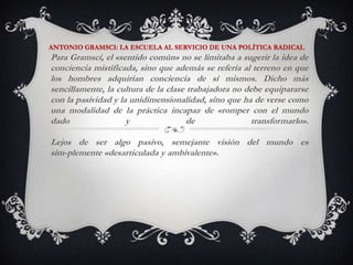 ANTONIO GRAMSCI: LA ESCUELA AL SERVICIO DE UNA POLÍTICA RADICALPara Gramscí, el «sentido común» no se limitaba a sugerir la idea de conciencia mistificada, sino que además se refería al terreno en que los hombres adquirían conciencia de sí mismos. Dicho más sencillamente, la cultura de la clase trabajadora no debe equipararse con la pasividad y la unidimensionalidad, sino que ha de verse como una modalidad de la práctica incapaz de «romper con el mundo dado y de transformarlo». Lejos de ser algo pasivo, semejante visión del mundo es sim­plemente «desarticulada y ambivalente».