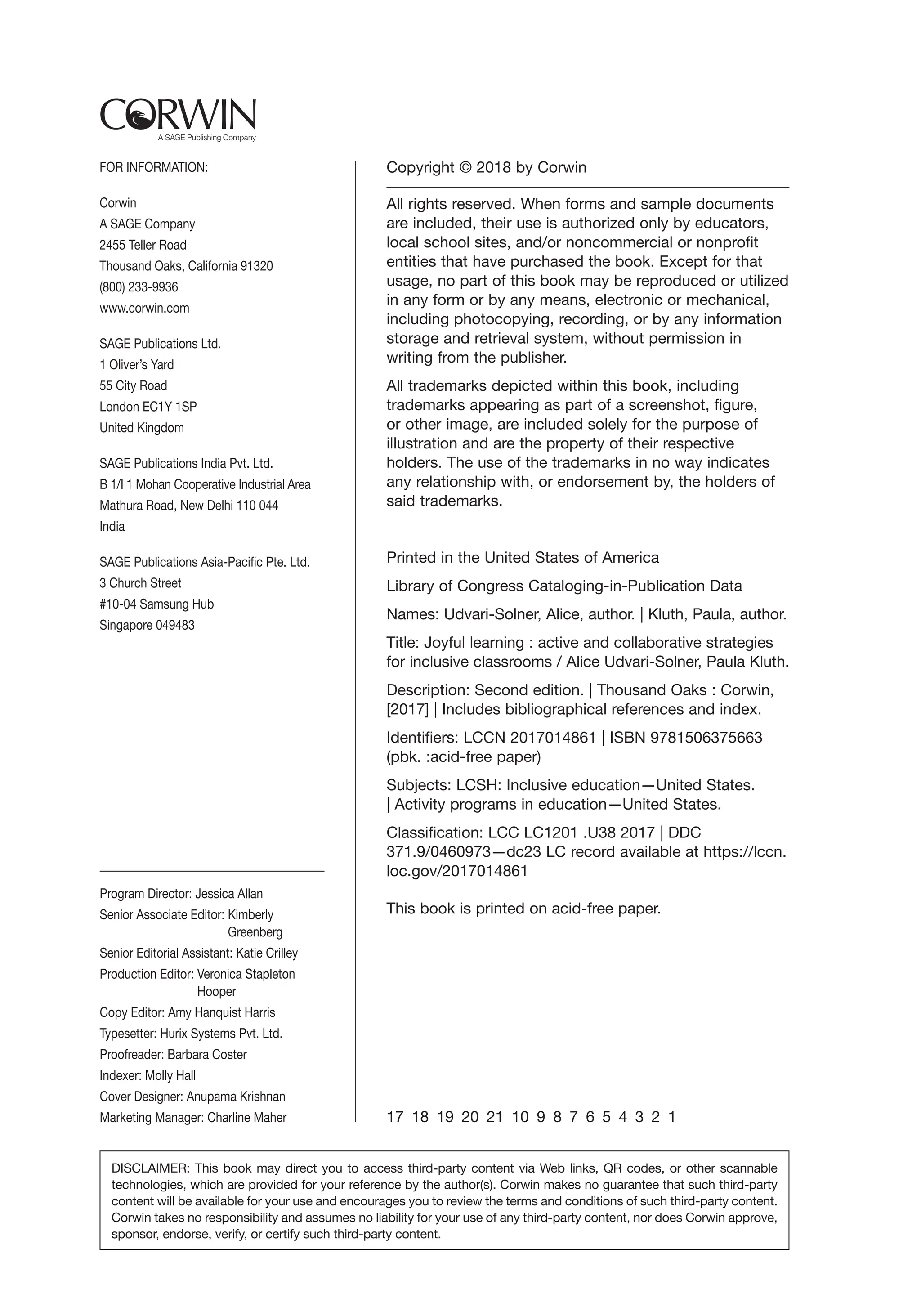 FOR INFORMATION:
Corwin
A SAGE Company
2455 Teller Road
Thousand Oaks, California 91320
(800) 233-9936
www.corwin.com
SAGE Publications Ltd.
1 Oliver’s Yard
55 City Road
London EC1Y 1SP
United Kingdom
SAGE Publications India Pvt. Ltd.
B 1/I 1 Mohan Cooperative Industrial Area
Mathura Road, New Delhi 110 044
India
SAGE Publications Asia-Pacific Pte. Ltd.
3 Church Street
#10-04 Samsung Hub
Singapore 049483
Copyright © 2018 by Corwin
All rights reserved. When forms and sample documents
are included, their use is authorized only by educators,
local school sites, and/or noncommercial or nonprofit
entities that have purchased the book. Except for that
usage, no part of this book may be reproduced or utilized
in any form or by any means, electronic or mechanical,
including photocopying, recording, or by any information
storage and retrieval system, without permission in
writing from the publisher.
All trademarks depicted within this book, including
trademarks appearing as part of a screenshot, figure,
or other image, are included solely for the purpose of
illustration and are the property of their respective
holders. The use of the trademarks in no way indicates
any relationship with, or endorsement by, the holders of
said trademarks.
Printed in the United States of America
Library of Congress Cataloging-in-Publication Data
Names: Udvari-Solner, Alice, author. | Kluth, Paula, author.
Title: Joyful learning : active and collaborative strategies
for inclusive classrooms / Alice Udvari-Solner, Paula Kluth.
Description: Second edition. | Thousand Oaks : Corwin,
[2017] | Includes bibliographical references and index.
Identifiers: LCCN 2017014861 | ISBN 9781506375663
(pbk. :acid-free paper)
Subjects: LCSH: Inclusive education—United States.
| Activity programs in education—United States.
Classification: LCC LC1201 .U38 2017 | DDC
371.9/0460973—dc23 LC record available at https://lccn.
loc.gov/2017014861
This book is printed on acid-free paper.
17 18 19 20 21 10 9 8 7 6 5 4 3 2 1
Program Director: Jessica Allan
Senior Associate Editor: 
Kimberly
Greenberg
Senior Editorial Assistant: Katie Crilley
Production Editor: 
Veronica Stapleton
Hooper
Copy Editor: Amy Hanquist Harris
Typesetter: Hurix Systems Pvt. Ltd.
Proofreader: Barbara Coster
Indexer: Molly Hall
Cover Designer: Anupama Krishnan
Marketing Manager: Charline Maher
DISCLAIMER: This book may direct you to access third-party content via Web links, QR codes, or other scannable
technologies, which are provided for your reference by the author(s). Corwin makes no guarantee that such third-party
content will be available for your use and encourages you to review the terms and conditions of such third-party content.
Corwin takes no responsibility and assumes no liability for your use of any third-party content, nor does Corwin approve,
sponsor, endorse, verify, or certify such third-party content.
 
