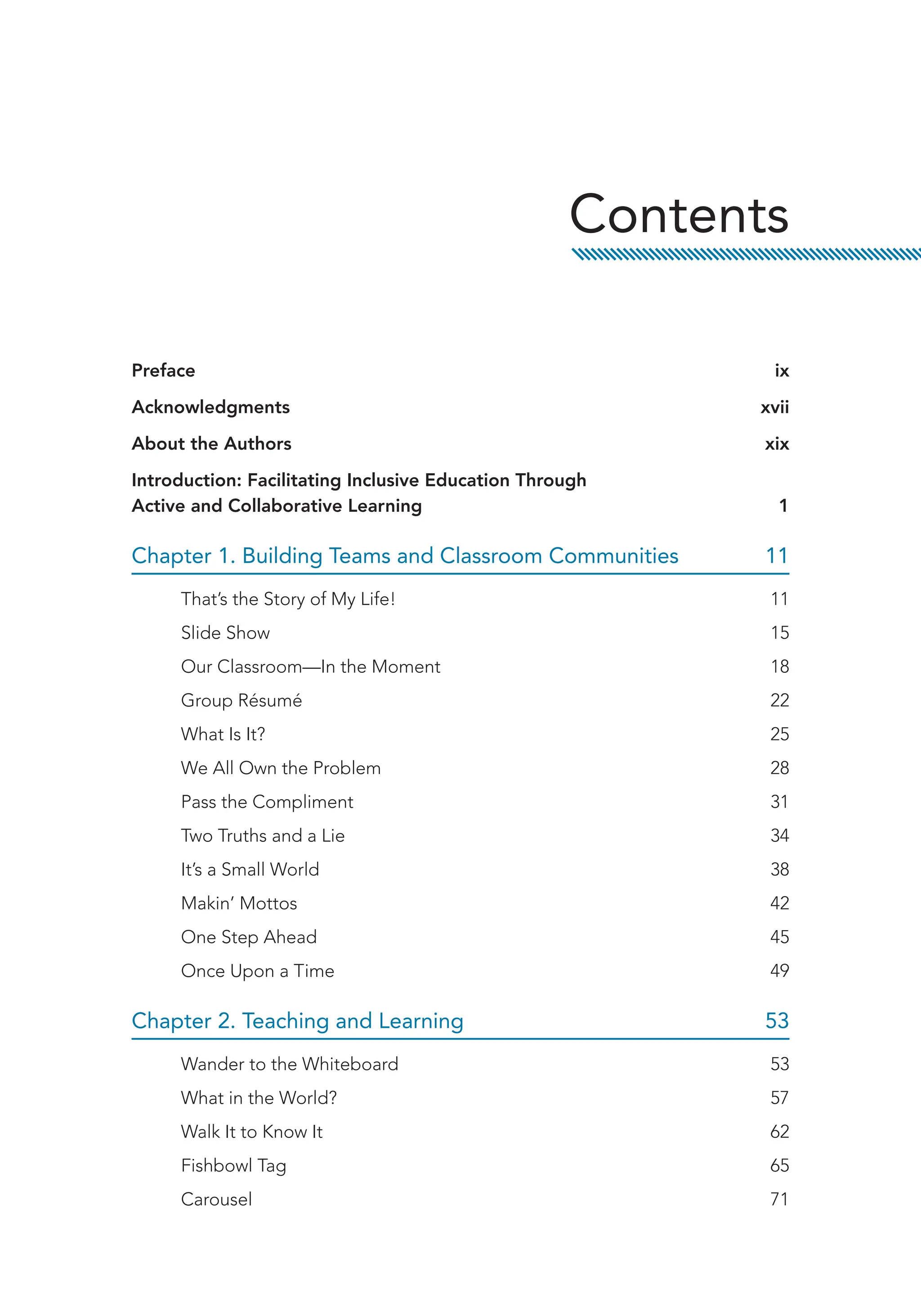 Preface ix
Acknowledgments xvii
About the Authors xix
Introduction: Facilitating Inclusive Education Through
Active and Collaborative Learning 1
Chapter 1. Building Teams and Classroom Communities 11
That’s the Story of My Life! 11
Slide Show 15
Our Classroom—In the Moment 18
Group Résumé 22
What Is It? 25
We All Own the Problem 28
Pass the Compliment 31
Two Truths and a Lie 34
It’s a Small World 38
Makin’ Mottos 42
One Step Ahead 45
Once Upon a Time 49
Chapter 2. Teaching and Learning 53
Wander to the Whiteboard 53
What in the World? 57
Walk It to Know It 62
Fishbowl Tag 65
Carousel 71
Contents
 