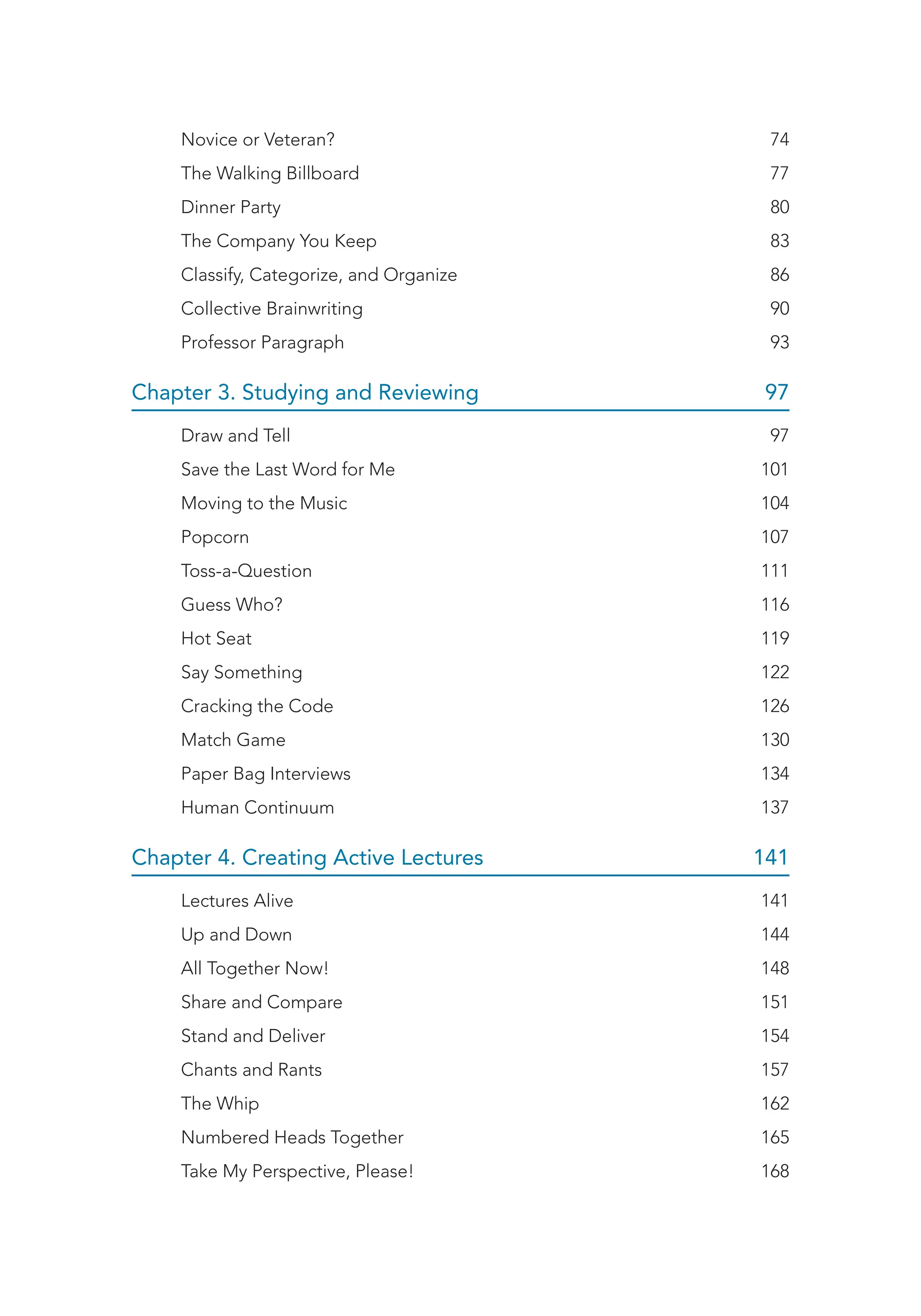 Novice or Veteran? 74
The Walking Billboard 77
Dinner Party 80
The Company You Keep 83
Classify, Categorize, and Organize 86
Collective Brainwriting 90
Professor Paragraph 93
Chapter 3. Studying and Reviewing 97
Draw and Tell 97
Save the Last Word for Me 101
Moving to the Music 104
Popcorn 107
Toss-a-Question 111
Guess Who? 116
Hot Seat 119
Say Something 122
Cracking the Code 126
Match Game 130
Paper Bag Interviews 134
Human Continuum 137
Chapter 4. Creating Active Lectures 141
Lectures Alive 141
Up and Down 144
All Together Now! 148
Share and Compare 151
Stand and Deliver 154
Chants and Rants 157
The Whip 162
Numbered Heads Together 165
Take My Perspective, Please! 168
 