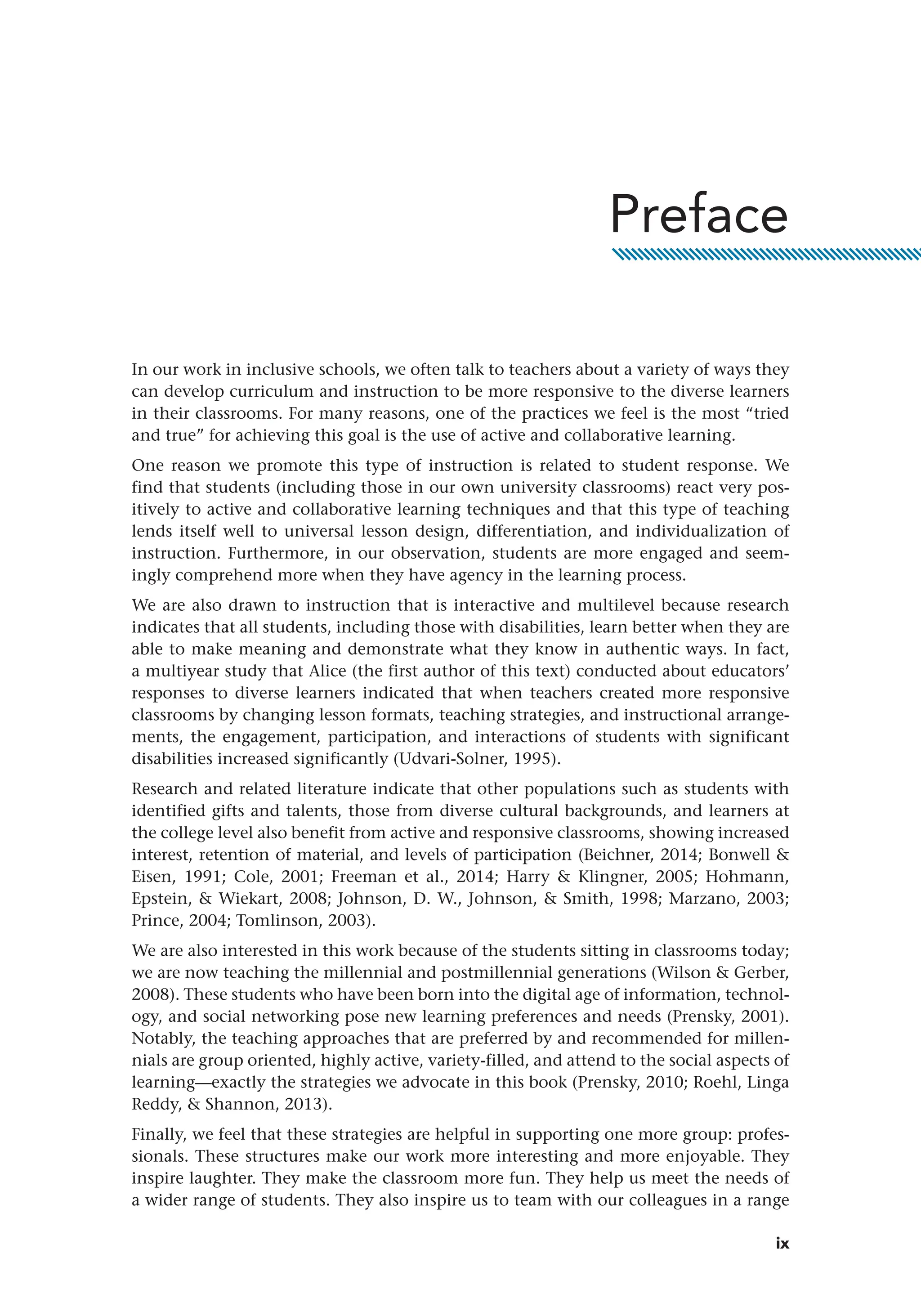 ix
In our work in inclusive schools, we often talk to teachers about a variety of ways they
can develop curriculum and instruction to be more responsive to the diverse learners
in their classrooms. For many reasons, one of the practices we feel is the most “tried
and true” for achieving this goal is the use of active and collaborative learning.
One reason we promote this type of instruction is related to student response. We
find that students (including those in our own university classrooms) react very pos-
itively to active and collaborative learning techniques and that this type of teaching
lends itself well to universal lesson design, differentiation, and individualization of
instruction. Furthermore, in our observation, students are more engaged and seem-
ingly ­
comprehend more when they have agency in the learning process.
We are also drawn to instruction that is interactive and multilevel because research
indicates that all students, including those with disabilities, learn better when they are
able to make meaning and demonstrate what they know in authentic ways. In fact,
a multiyear study that Alice (the first author of this text) conducted about educators’
responses to diverse learners indicated that when teachers created more responsive
classrooms by changing lesson formats, teaching strategies, and instructional arrange-
ments, the engagement, participation, and interactions of students with significant
disabilities increased significantly (Udvari-Solner, 1995).
Research and related literature indicate that other populations such as students with
identified gifts and talents, those from diverse cultural backgrounds, and learners at
the college level also benefit from active and responsive classrooms, showing increased
interest, retention of material, and levels of participation (Beichner, 2014; Bonwell 
Eisen, 1991; Cole, 2001; Freeman et al., 2014; Harry  Klingner, 2005; Hohmann,
Epstein,  Wiekart, 2008; Johnson, D. W., Johnson,  Smith, 1998; Marzano, 2003;
Prince, 2004; Tomlinson, 2003).
We are also interested in this work because of the students sitting in classrooms today;
we are now teaching the millennial and postmillennial generations (Wilson  Gerber,
2008). These students who have been born into the digital age of information, technol-
ogy, and social networking pose new learning preferences and needs (Prensky, 2001).
Notably, the teaching approaches that are preferred by and recommended for millen-
nials are group oriented, highly active, variety-filled, and attend to the social aspects of
learning—exactly the strategies we advocate in this book (Prensky, 2010; Roehl, Linga
Reddy,  Shannon, 2013).
Finally, we feel that these strategies are helpful in supporting one more group: profes-
sionals. These structures make our work more interesting and more enjoyable. They
inspire laughter. They make the classroom more fun. They help us meet the needs of
a wider range of students. They also inspire us to team with our colleagues in a range
Preface
 