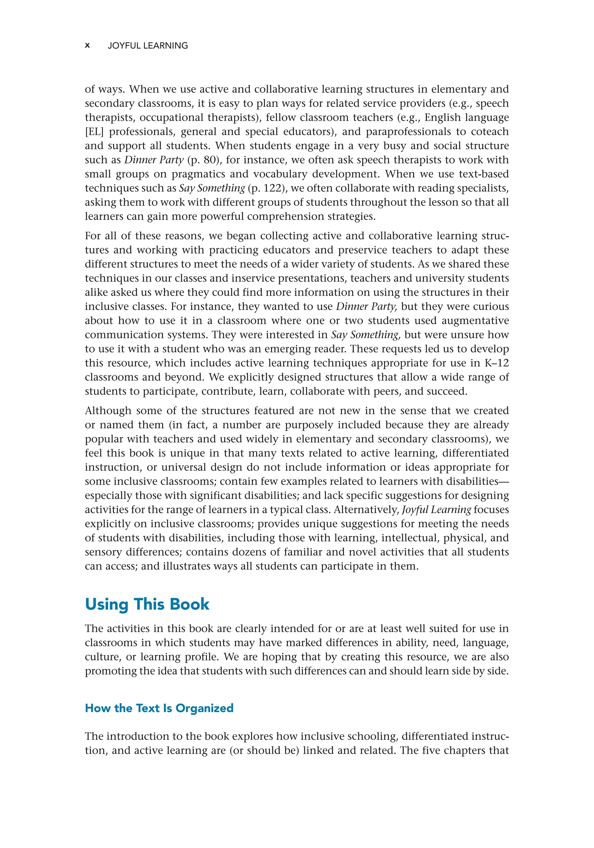 x JOYFUL LEARNING ﻿
of ways. When we use active and collaborative learning structures in elementary and
secondary classrooms, it is easy to plan ways for related service providers (e.g., speech
therapists, occupational therapists), fellow classroom teachers (e.g., English language
[EL] professionals, general and special educators), and paraprofessionals to coteach
and support all students. When students engage in a very busy and social structure
such as Dinner Party (p. 80), for instance, we often ask speech therapists to work with
small groups on pragmatics and vocabulary development. When we use text-based
techniques such as Say Something (p. 122), we often collaborate with reading specialists,
asking them to work with different groups of students throughout the lesson so that all
learners can gain more powerful comprehension strategies.
For all of these reasons, we began collecting active and collaborative learning struc-
tures and working with practicing educators and preservice teachers to adapt these
different structures to meet the needs of a wider variety of students. As we shared these
techniques in our classes and inservice presentations, teachers and university students
alike asked us where they could find more information on using the structures in their
inclusive classes. For instance, they wanted to use Dinner Party, but they were curious
about how to use it in a classroom where one or two students used augmentative
communication systems. They were interested in Say Something, but were unsure how
to use it with a student who was an emerging reader. These requests led us to develop
this resource, which includes active learning techniques appropriate for use in K–12
classrooms and beyond. We explicitly designed structures that allow a wide range of
students to participate, contribute, learn, collaborate with peers, and succeed.
Although some of the structures featured are not new in the sense that we created
or named them (in fact, a number are purposely included because they are already
popular with teachers and used widely in elementary and secondary classrooms), we
feel this book is unique in that many texts related to active learning, differentiated
instruction, or universal design do not include information or ideas appropriate for
some inclusive classrooms; contain few examples related to learners with disabilities—
especially those with significant disabilities; and lack specific suggestions for designing
activities for the range of learners in a typical class. Alternatively, Joyful Learning focuses
explicitly on inclusive classrooms; provides unique suggestions for meeting the needs
of students with disabilities, including those with learning, intellectual, physical, and
sensory differences; contains dozens of familiar and novel activities that all students
can access; and illustrates ways all students can participate in them.
Using This Book
The activities in this book are clearly intended for or are at least well suited for use in
classrooms in which students may have marked differences in ability, need, language,
culture, or learning profile. We are hoping that by creating this resource, we are also
promoting the idea that students with such differences can and should learn side by side.
How the Text Is Organized
The introduction to the book explores how inclusive schooling, differentiated instruc-
tion, and active learning are (or should be) linked and related. The five chapters that
 