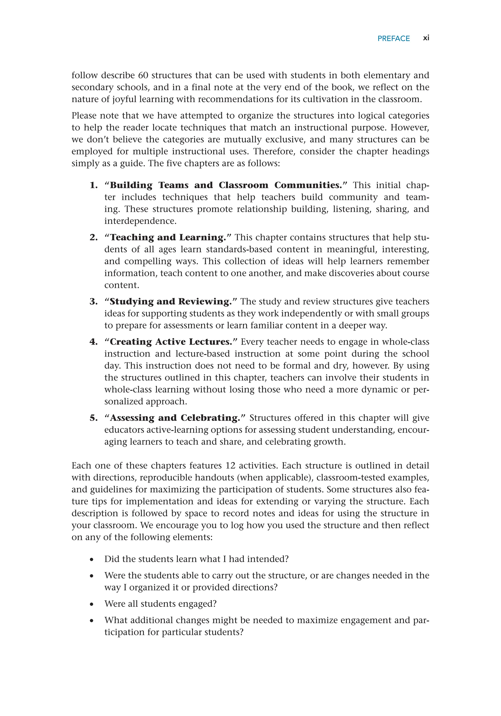 xi
PREFACE
follow describe 60 structures that can be used with students in both elementary and
secondary schools, and in a final note at the very end of the book, we reflect on the
nature of joyful learning with recommendations for its cultivation in the classroom.
Please note that we have attempted to organize the structures into logical categories
to help the reader locate techniques that match an instructional purpose. However,
we don’t believe the categories are mutually exclusive, and many structures can be
employed for multiple instructional uses. Therefore, consider the chapter headings
simply as a guide. The five chapters are as follows:
1. “Building Teams and Classroom Communities.” This initial chap-
ter includes techniques that help teachers build community and team-
ing. These structures promote relationship building, listening, sharing, and
interdependence.
2. “Teaching and Learning.” This chapter contains structures that help stu-
dents of all ages learn standards-based content in meaningful, interesting,
and compelling ways. This collection of ideas will help learners remember
information, teach content to one another, and make discoveries about course
content.
3. “Studying and Reviewing.” The study and review structures give teachers
ideas for supporting students as they work independently or with small groups
to prepare for assessments or learn familiar content in a deeper way.
4. “Creating Active Lectures.” Every teacher needs to engage in whole-class
instruction and lecture-based instruction at some point during the school
day. This instruction does not need to be formal and dry, however. By using
the structures outlined in this chapter, teachers can involve their students in
whole-class learning without losing those who need a more dynamic or per-
sonalized approach.
5. “Assessing and Celebrating.” Structures offered in this chapter will give
educators active-learning options for assessing student understanding, encour-
aging learners to teach and share, and celebrating growth.
Each one of these chapters features 12 activities. Each structure is outlined in detail
with directions, reproducible handouts (when applicable), classroom-tested examples,
and guidelines for maximizing the participation of students. Some structures also fea-
ture tips for implementation and ideas for extending or varying the structure. Each
description is followed by space to record notes and ideas for using the structure in
your classroom. We encourage you to log how you used the structure and then reflect
on any of the following elements:
•
• Did the students learn what I had intended?
•
• Were the students able to carry out the structure, or are changes needed in the
way I organized it or provided directions?
•
• Were all students engaged?
•
• What additional changes might be needed to maximize engagement and par-
ticipation for particular students?
 