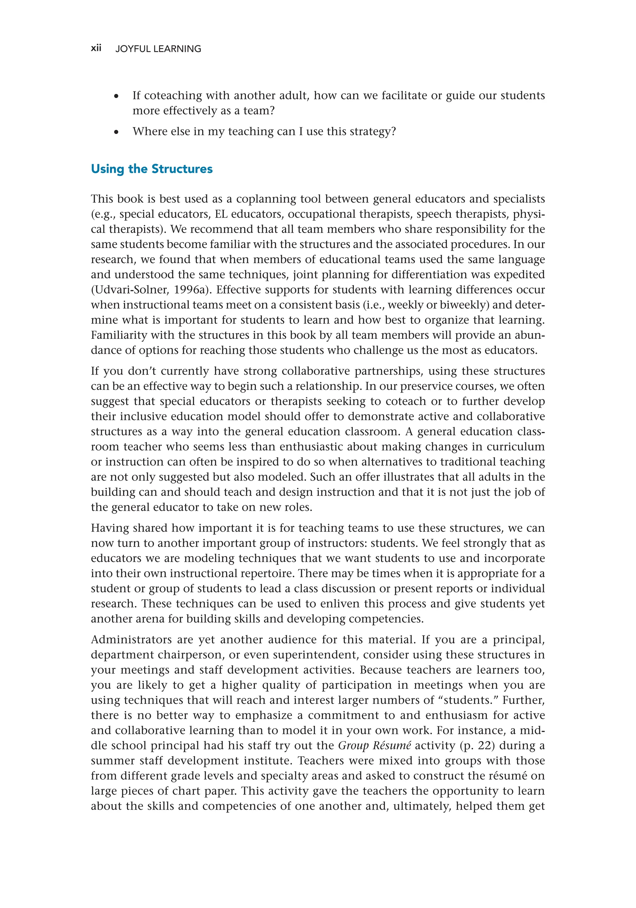 xii
•
• If coteaching with another adult, how can we facilitate or guide our students
more effectively as a team?
•
• Where else in my teaching can I use this strategy?
Using the Structures
This book is best used as a coplanning tool between general educators and specialists
(e.g., special educators, EL educators, occupational therapists, speech therapists, physi-
cal therapists). We recommend that all team members who share responsibility for the
same students become familiar with the structures and the associated procedures. In our
research, we found that when members of educational teams used the same language
and understood the same techniques, joint planning for differentiation was expedited
(Udvari-Solner, 1996a). Effective supports for students with learning differences occur
when instructional teams meet on a consistent basis (i.e., weekly or biweekly) and deter-
mine what is important for students to learn and how best to organize that learning.
Familiarity with the structures in this book by all team members will provide an abun-
dance of options for reaching those students who challenge us the most as educators.
If you don’t currently have strong collaborative partnerships, using these structures
can be an effective way to begin such a relationship. In our preservice courses, we often
suggest that special educators or therapists seeking to coteach or to further develop
their inclusive education model should offer to demonstrate active and collaborative
structures as a way into the general education classroom. A general education class-
room teacher who seems less than enthusiastic about making changes in curriculum
or instruction can often be inspired to do so when alternatives to traditional teaching
are not only suggested but also modeled. Such an offer illustrates that all adults in the
building can and should teach and design instruction and that it is not just the job of
the general educator to take on new roles.
Having shared how important it is for teaching teams to use these structures, we can
now turn to another important group of instructors: students. We feel strongly that as
educators we are modeling techniques that we want students to use and incorporate
into their own instructional repertoire. There may be times when it is appropriate for a
student or group of students to lead a class discussion or present reports or individual
research. These techniques can be used to enliven this process and give students yet
another arena for building skills and developing competencies.
Administrators are yet another audience for this material. If you are a principal,
department chairperson, or even superintendent, consider using these structures in
your meetings and staff development activities. Because teachers are learners too,
you are likely to get a higher quality of participation in meetings when you are
using techniques that will reach and interest larger numbers of “students.” Further,
there is no better way to emphasize a commitment to and enthusiasm for active
and collaborative learning than to model it in your own work. For instance, a mid-
dle school principal had his staff try out the Group Résumé activity (p. 22) during a
summer staff development institute. Teachers were mixed into groups with those
from different grade levels and specialty areas and asked to construct the résumé on
large pieces of chart paper. This activity gave the teachers the opportunity to learn
about the skills and competencies of one another and, ultimately, helped them get
JOYFUL LEARNING ﻿
 
