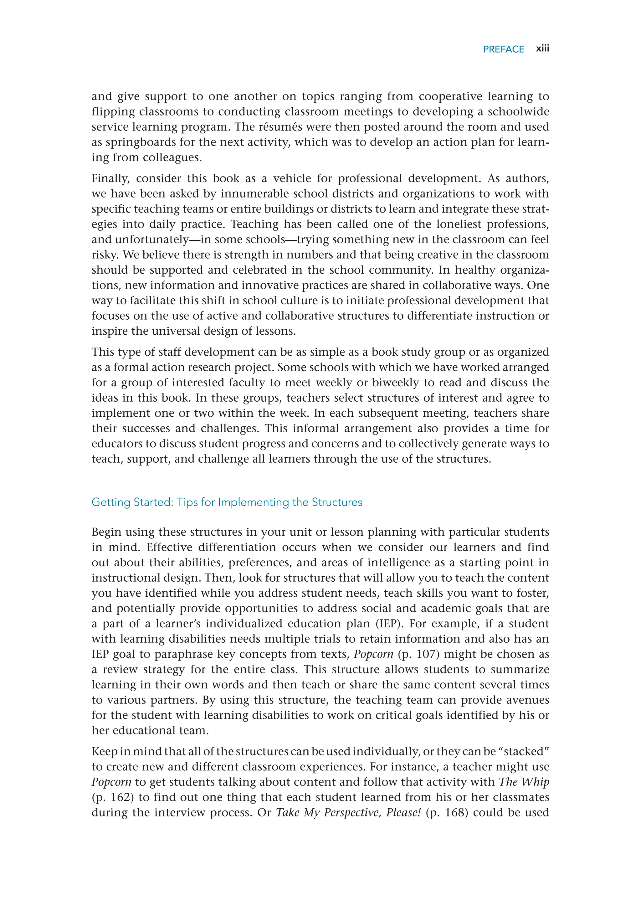 xiii
and give support to one another on topics ranging from cooperative learning to
flipping classrooms to conducting classroom meetings to developing a schoolwide
service learning ­
program. The résumés were then posted around the room and used
as springboards for the next activity, which was to develop an action plan for learn-
ing from colleagues.
Finally, consider this book as a vehicle for professional development. As authors,
we have been asked by innumerable school districts and organizations to work with
­
specific teaching teams or entire buildings or districts to learn and integrate these strat-
egies into daily practice. Teaching has been called one of the loneliest professions,
and unfortunately—in some schools—trying something new in the classroom can feel
risky. We believe there is strength in numbers and that being creative in the classroom
should be supported and celebrated in the school community. In healthy organiza-
tions, new information and innovative practices are shared in collaborative ways. One
way to facilitate this shift in school culture is to initiate professional development that
focuses on the use of active and collaborative structures to differentiate instruction or
inspire the universal design of lessons.
This type of staff development can be as simple as a book study group or as organized
as a formal action research project. Some schools with which we have worked arranged
for a group of interested faculty to meet weekly or biweekly to read and discuss the
ideas in this book. In these groups, teachers select structures of interest and agree to
implement one or two within the week. In each subsequent meeting, teachers share
their successes and challenges. This informal arrangement also provides a time for
educators to discuss student progress and concerns and to collectively generate ways to
teach, support, and challenge all learners through the use of the structures.
Getting Started: Tips for Implementing the Structures
Begin using these structures in your unit or lesson planning with particular students
in mind. Effective differentiation occurs when we consider our learners and find
out about their abilities, preferences, and areas of intelligence as a starting point in
instructional design. Then, look for structures that will allow you to teach the content
you have identified while you address student needs, teach skills you want to foster,
and potentially provide opportunities to address social and academic goals that are
a part of a learner’s individualized education plan (IEP). For example, if a student
with learning disabilities needs multiple trials to retain information and also has an
IEP goal to paraphrase key concepts from texts, Popcorn (p. 107) might be chosen as
a review strategy for the entire class. This structure allows students to summarize
learning in their own words and then teach or share the same content several times
to various partners. By using this structure, the teaching team can provide avenues
for the student with learning disabilities to work on critical goals identified by his or
her educational team.
Keep in mind that all of the structures can be used individually, or they can be “stacked”
to create new and different classroom experiences. For instance, a teacher might use
Popcorn to get students talking about content and follow that activity with The Whip
(p. 162) to find out one thing that each student learned from his or her classmates
during the interview process. Or Take My Perspective, Please! (p. 168) could be used
PREFACE
 