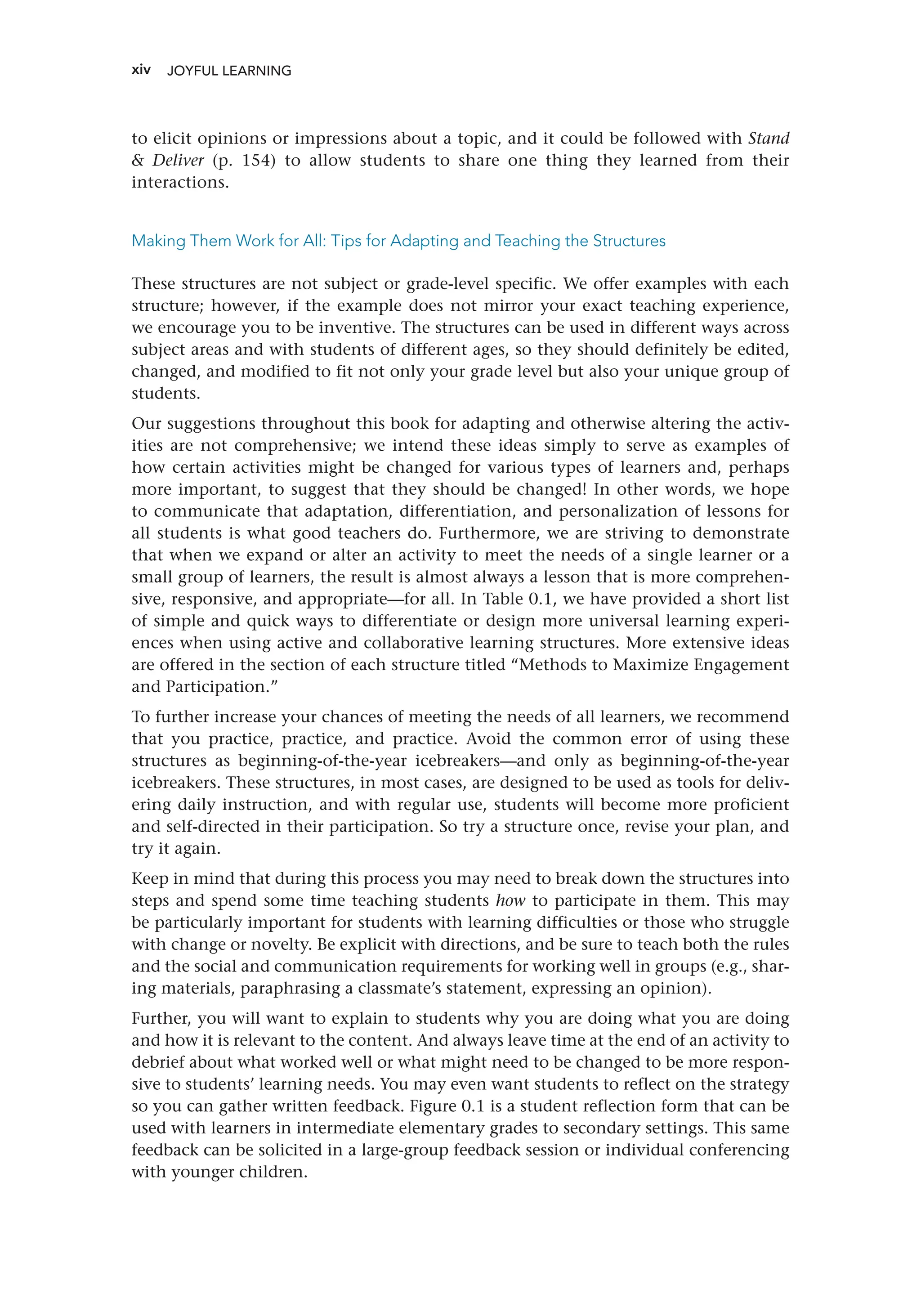 xiv
to elicit opinions or impressions about a topic, and it could be followed with Stand
 Deliver (p. 154) to allow students to share one thing they learned from their
interactions.
Making Them Work for All: Tips for Adapting and Teaching the Structures
These structures are not subject or grade-level specific. We offer examples with each
structure; however, if the example does not mirror your exact teaching experience,
we encourage you to be inventive. The structures can be used in different ways across
subject areas and with students of different ages, so they should definitely be edited,
changed, and modified to fit not only your grade level but also your unique group of
students.
Our suggestions throughout this book for adapting and otherwise altering the activ-
ities are not comprehensive; we intend these ideas simply to serve as examples of
how certain activities might be changed for various types of learners and, perhaps
more important, to suggest that they should be changed! In other words, we hope
to communicate that adaptation, differentiation, and personalization of lessons for
all students is what good teachers do. Furthermore, we are striving to demonstrate
that when we expand or alter an activity to meet the needs of a single learner or a
small group of learners, the result is almost always a lesson that is more comprehen-
sive, responsive, and appropriate—for all. In Table 0.1, we have provided a short list
of simple and quick ways to differentiate or design more universal learning experi-
ences when using active and collaborative learning structures. More extensive ideas
are offered in the section of each structure titled “Methods to Maximize Engagement
and Participation.”
To further increase your chances of meeting the needs of all learners, we recommend
that you practice, practice, and practice. Avoid the common error of using these
structures as beginning-of-the-year icebreakers—and only as beginning-of-the-year
icebreakers. These structures, in most cases, are designed to be used as tools for deliv-
ering daily instruction, and with regular use, students will become more proficient
and self-directed in their participation. So try a structure once, revise your plan, and
try it again.
Keep in mind that during this process you may need to break down the structures into
steps and spend some time teaching students how to participate in them. This may
be particularly important for students with learning difficulties or those who struggle
with change or novelty. Be explicit with directions, and be sure to teach both the rules
and the social and communication requirements for working well in groups (e.g., shar-
ing materials, paraphrasing a classmate’s statement, expressing an opinion).
Further, you will want to explain to students why you are doing what you are doing
and how it is relevant to the content. And always leave time at the end of an activity to
debrief about what worked well or what might need to be changed to be more respon-
sive to students’ learning needs. You may even want students to reflect on the strategy
so you can gather written feedback. Figure 0.1 is a student reflection form that can be
used with learners in intermediate elementary grades to secondary settings. This same
feedback can be solicited in a large-group feedback session or individual conferencing
with younger children.
JOYFUL LEARNING ﻿
 