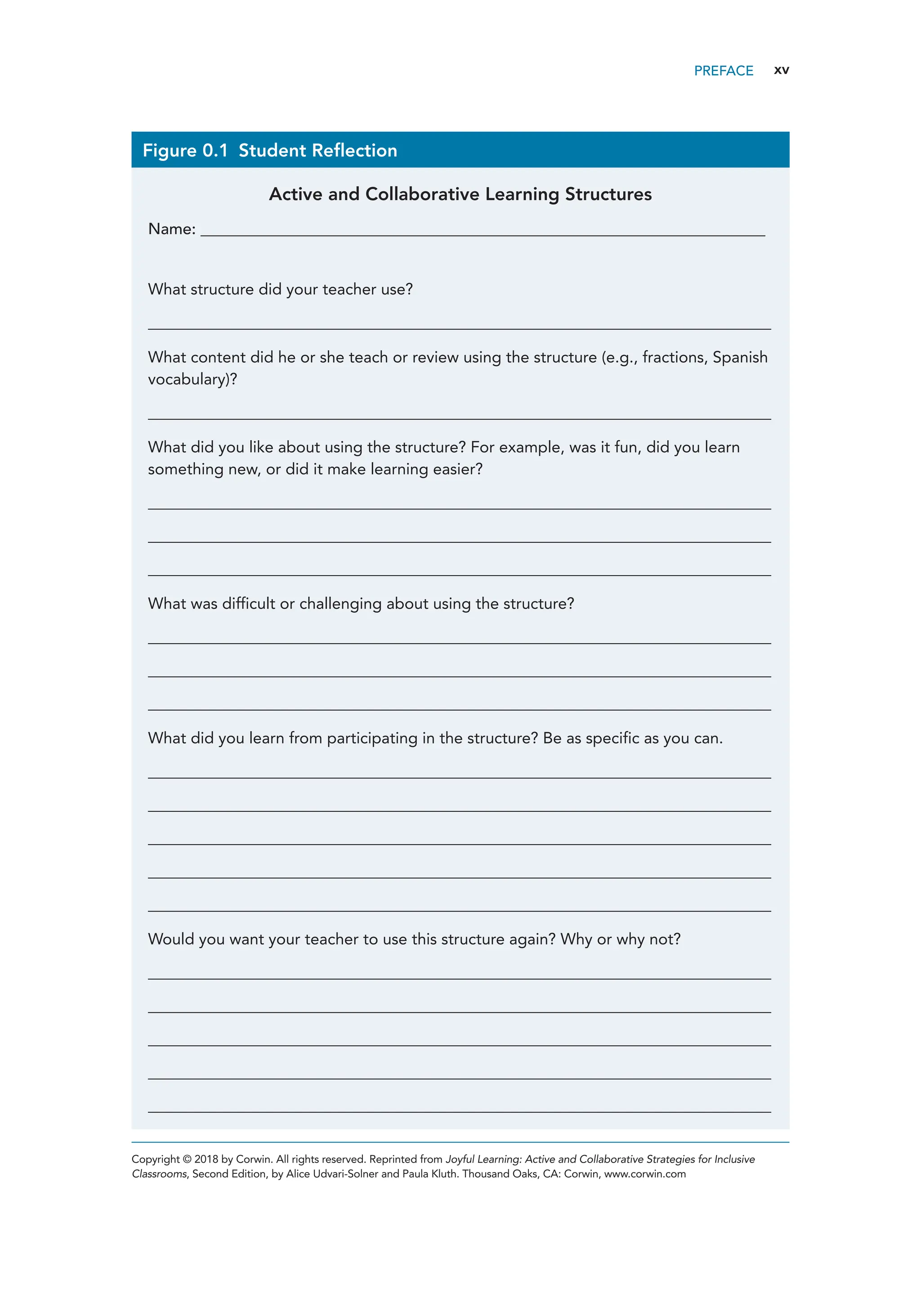 xv
Figure 0.1 Student Reflection
Active and Collaborative Learning Structures
Name: _______________________________________________________________________________________
What structure did your teacher use?
________________________________________________________________________________________________
What content did he or she teach or review using the structure (e.g., fractions, Spanish
vocabulary)?
________________________________________________________________________________________________
What did you like about using the structure? For example, was it fun, did you learn
something new, or did it make learning easier?
________________________________________________________________________________________________
________________________________________________________________________________________________
________________________________________________________________________________________________
What was difficult or challenging about using the structure?
________________________________________________________________________________________________
________________________________________________________________________________________________
________________________________________________________________________________________________
What did you learn from participating in the structure? Be as specific as you can.
________________________________________________________________________________________________
________________________________________________________________________________________________
________________________________________________________________________________________________
________________________________________________________________________________________________
________________________________________________________________________________________________
Would you want your teacher to use this structure again? Why or why not?
________________________________________________________________________________________________
________________________________________________________________________________________________
________________________________________________________________________________________________
________________________________________________________________________________________________
________________________________________________________________________________________________
Copyright © 2018 by Corwin. All rights reserved. Reprinted from Joyful Learning: Active and Collaborative Strategies for Inclusive
Classrooms, Second Edition, by Alice Udvari-Solner and Paula Kluth. Thousand Oaks, CA: Corwin, www.corwin.com
PREFACE
 