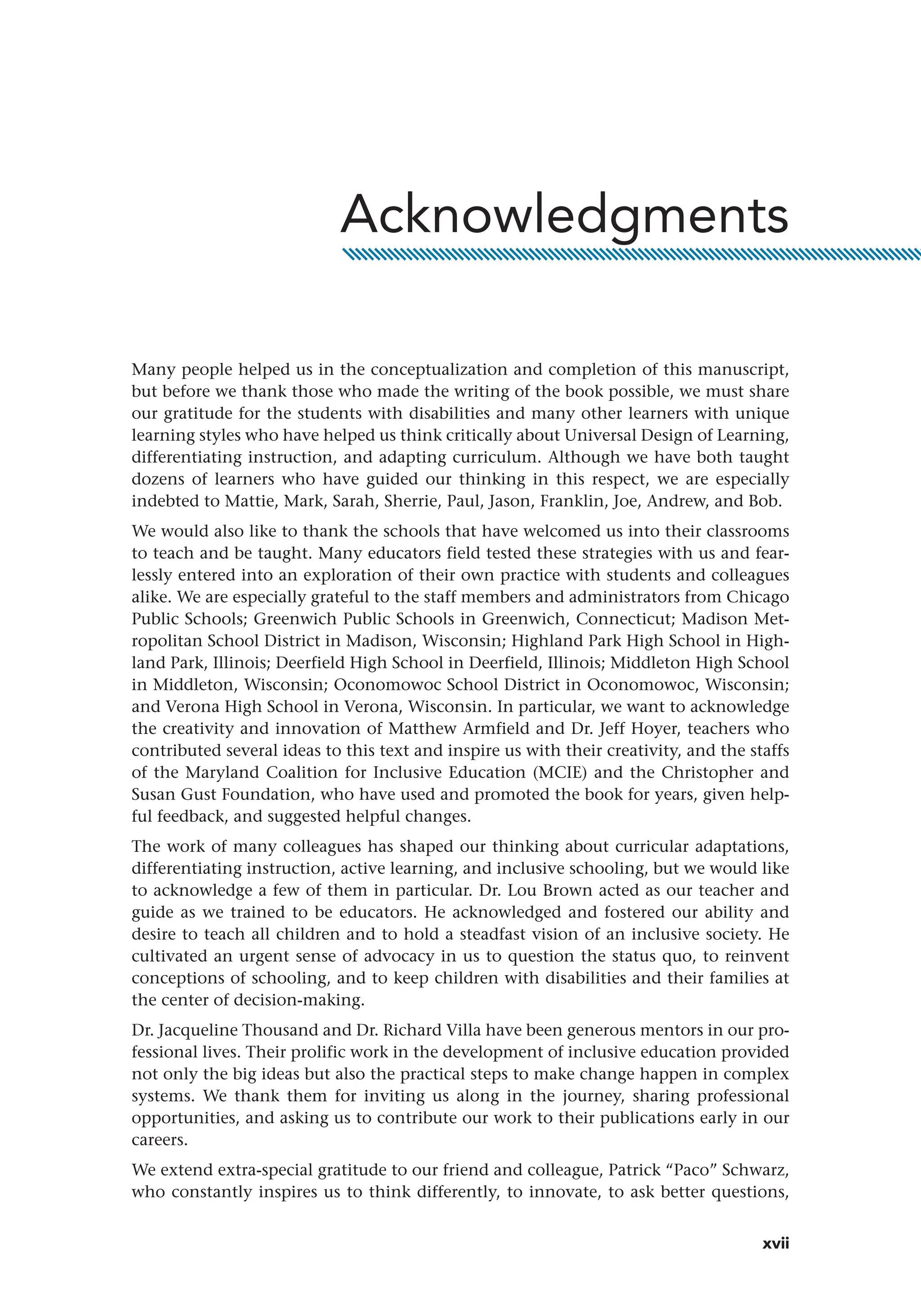 xvii
Many people helped us in the conceptualization and completion of this manuscript,
but before we thank those who made the writing of the book possible, we must share
our gratitude for the students with disabilities and many other learners with unique
learning styles who have helped us think critically about Universal Design of Learning,
differentiating instruction, and adapting curriculum. Although we have both taught
dozens of learners who have guided our thinking in this respect, we are especially
indebted to Mattie, Mark, Sarah, Sherrie, Paul, Jason, Franklin, Joe, Andrew, and Bob.
We would also like to thank the schools that have welcomed us into their classrooms
to teach and be taught. Many educators field tested these strategies with us and fear-
lessly entered into an exploration of their own practice with students and colleagues
alike. We are especially grateful to the staff members and administrators from Chicago
Public Schools; Greenwich Public Schools in Greenwich, Connecticut; Madison Met-
ropolitan School District in Madison, Wisconsin; Highland Park High School in High-
land Park, Illinois; Deerfield High School in Deerfield, Illinois; Middleton High School
in Middleton, Wisconsin; Oconomowoc School District in Oconomowoc, Wisconsin;
and Verona High School in Verona, Wisconsin. In particular, we want to acknowledge
the creativity and innovation of Matthew Armfield and Dr. Jeff Hoyer, teachers who
contributed several ideas to this text and inspire us with their creativity, and the staffs
of the Maryland Coalition for Inclusive Education (MCIE) and the Christopher and
Susan Gust Foundation, who have used and promoted the book for years, given help-
ful feedback, and suggested helpful changes.
The work of many colleagues has shaped our thinking about curricular adaptations,
differentiating instruction, active learning, and inclusive schooling, but we would like
to acknowledge a few of them in particular. Dr. Lou Brown acted as our teacher and
guide as we trained to be educators. He acknowledged and fostered our ability and
desire to teach all children and to hold a steadfast vision of an inclusive society. He
cultivated an urgent sense of advocacy in us to question the status quo, to reinvent
conceptions of schooling, and to keep children with disabilities and their families at
the center of decision-making.
Dr. Jacqueline Thousand and Dr. Richard Villa have been generous mentors in our pro-
fessional lives. Their prolific work in the development of inclusive education provided
not only the big ideas but also the practical steps to make change happen in complex
systems. We thank them for inviting us along in the journey, sharing professional
opportunities, and asking us to contribute our work to their publications early in our
careers.
We extend extra-special gratitude to our friend and colleague, Patrick “Paco” Schwarz,
who constantly inspires us to think differently, to innovate, to ask better questions,
Acknowledgments
 