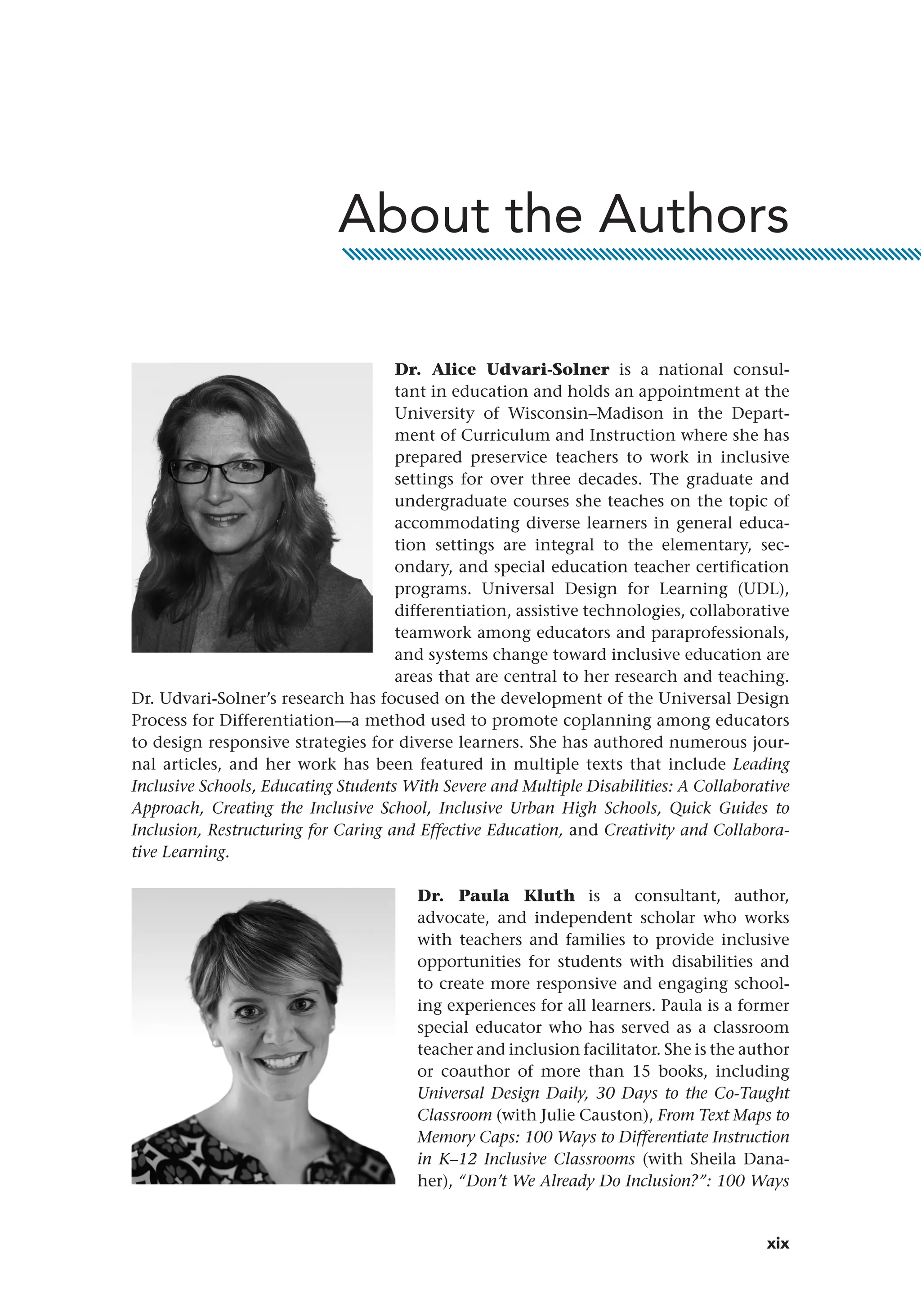 xix
Dr. Alice Udvari-Solner is a national consul-
tant in education and holds an appointment at the
University of Wisconsin–Madison in the Depart-
ment of Curriculum and Instruction where she has
prepared preservice teachers to work in inclusive
settings for over three decades. The graduate and
undergraduate courses she teaches on the topic of
accommodating diverse learners in general educa-
tion settings are integral to the elementary, sec-
ondary, and special education teacher certification
programs. Universal Design for Learning (UDL),
differentiation, assistive technologies, collaborative
teamwork among educators and paraprofessionals,
and systems change toward inclusive education are
areas that are central to her research and teaching.
Dr. Udvari-Solner’s research has focused on the development of the Universal Design
Process for Differentiation—a method used to promote coplanning among educators
to design responsive strategies for diverse learners. She has authored numerous jour-
nal articles, and her work has been featured in multiple texts that include Leading
Inclusive Schools, Educating Students With Severe and Multiple Disabilities: A Collaborative
Approach, Creating the Inclusive School, Inclusive Urban High Schools, Quick Guides to
Inclusion, Restructuring for Caring and Effective Education, and Creativity and Collabora-
tive Learning.
Dr. Paula Kluth is a consultant, author,
advocate, and independent scholar who works
with teachers and families to provide inclusive
opportunities for students with disabilities and
to create more responsive and engaging school-
ing experiences for all learners. Paula is a former
special educator who has served as a classroom
teacher and inclusion facilitator. She is the author
or coauthor of more than 15 books, including
Universal Design Daily, 30 Days to the Co-Taught
Classroom (with Julie Causton), From Text Maps to
Memory Caps: 100 Ways to Differentiate Instruction
in K–12 Inclusive Classrooms (with Sheila Dana-
her), “Don’t We Already Do Inclusion?”: 100 Ways
About the Authors
 