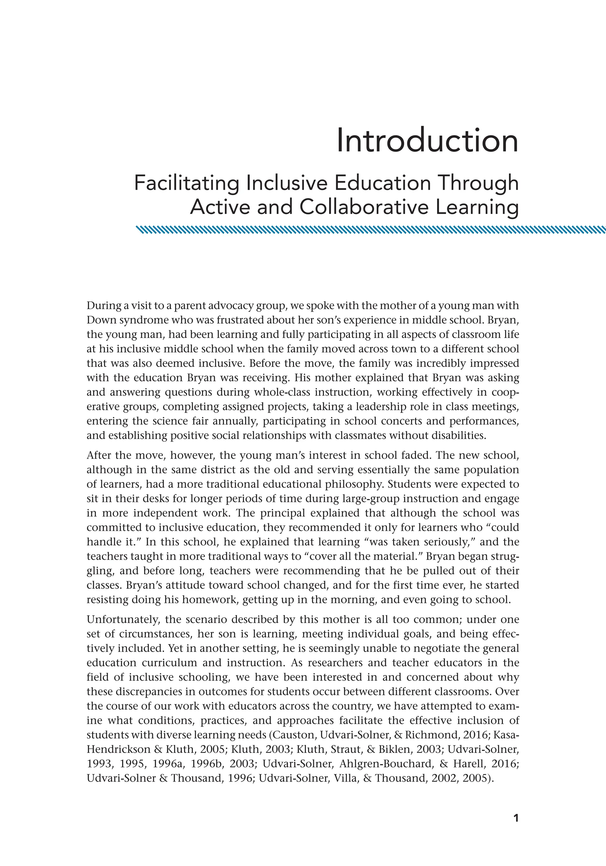 1
During a visit to a parent advocacy group, we spoke with the mother of a young man with
Down syndrome who was frustrated about her son’s experience in middle school. Bryan,
the young man, had been learning and fully participating in all aspects of classroom life
at his inclusive middle school when the family moved across town to a different school
that was also deemed inclusive. Before the move, the family was incredibly impressed
with the education Bryan was receiving. His mother explained that Bryan was asking
and answering questions during whole-class instruction, working effectively in coop-
erative groups, completing assigned projects, taking a leadership role in class meetings,
entering the science fair annually, participating in school concerts and performances,
and establishing positive social relationships with classmates without disabilities.
After the move, however, the young man’s interest in school faded. The new school,
although in the same district as the old and serving essentially the same population
of learners, had a more traditional educational philosophy. Students were expected to
sit in their desks for longer periods of time during large-group instruction and engage
in more independent work. The principal explained that although the school was
committed to inclusive education, they recommended it only for learners who “could
handle it.” In this school, he explained that learning “was taken seriously,” and the
teachers taught in more traditional ways to “cover all the material.” Bryan began strug-
gling, and before long, teachers were recommending that he be pulled out of their
classes. Bryan’s attitude toward school changed, and for the first time ever, he started
resisting doing his homework, getting up in the morning, and even going to school.
Unfortunately, the scenario described by this mother is all too common; under one
set of circumstances, her son is learning, meeting individual goals, and being effec-
tively included. Yet in another setting, he is seemingly unable to negotiate the ­
general
education curriculum and instruction. As researchers and teacher educators in the
field of inclusive schooling, we have been interested in and concerned about why
these discrepancies in outcomes for students occur between different classrooms. Over
the course of our work with educators across the country, we have attempted to exam-
ine what conditions, practices, and approaches facilitate the effective inclusion of
students with diverse learning needs (Causton, Udvari-Solner,  Richmond, 2016; Kasa-­
Hendrickson  Kluth, 2005; Kluth, 2003; Kluth, Straut,  Biklen, 2003; Udvari-Solner,
1993, 1995, 1996a, 1996b, 2003; Udvari-Solner, Ahlgren-Bouchard,  Harell, 2016;
Udvari-Solner  Thousand, 1996; Udvari-Solner, Villa,  Thousand, 2002, 2005).
Introduction
Facilitating Inclusive Education Through
Active and Collaborative Learning
 