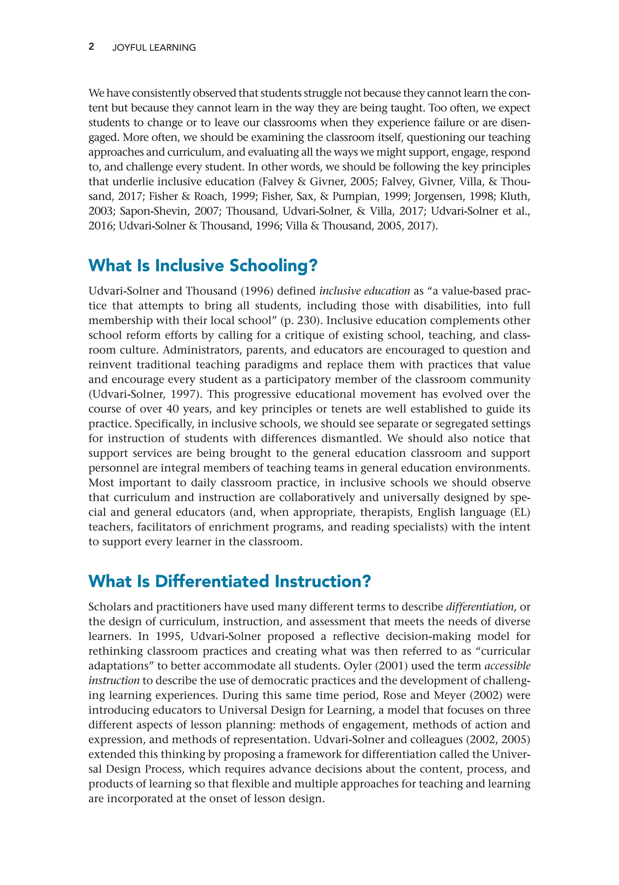 2 JOYFUL LEARNING
We have consistently observed that students struggle not because they cannot learn the con-
tent but because they cannot learn in the way they are being taught. Too often, we expect
students to change or to leave our classrooms when they experience failure or are disen-
gaged. More often, we should be examining the classroom itself, questioning our teaching
approaches and curriculum, and evaluating all the ways we might support, engage, respond
to, and challenge every student. In other words, we should be following the key principles
that underlie inclusive education (Falvey  Givner, 2005; Falvey, Givner, Villa,  Thou-
sand, 2017; Fisher  Roach, 1999; Fisher, Sax,  Pumpian, 1999; Jorgensen, 1998; Kluth,
2003; Sapon-Shevin, 2007; Thousand, Udvari-Solner,  Villa, 2017; Udvari-Solner et al.,
2016; Udvari-Solner  Thousand, 1996; Villa  Thousand, 2005, 2017).
What Is Inclusive Schooling?
Udvari-Solner and Thousand (1996) defined inclusive education as “a value-based prac-
tice that attempts to bring all students, including those with disabilities, into full
membership with their local school” (p. 230). Inclusive education complements other
school reform efforts by calling for a critique of existing school, teaching, and class-
room culture. Administrators, parents, and educators are encouraged to question and
reinvent traditional teaching paradigms and replace them with practices that value
and encourage every student as a participatory member of the classroom community
(Udvari-Solner, 1997). This progressive educational movement has evolved over the
course of over 40 years, and key principles or tenets are well established to guide its
practice. Specifically, in inclusive schools, we should see separate or segregated settings
for instruction of students with differences dismantled. We should also notice that
support services are being brought to the general education classroom and support
personnel are integral members of teaching teams in general education environments.
Most important to daily classroom practice, in inclusive schools we should observe
that curriculum and instruction are collaboratively and universally designed by spe-
cial and general educators (and, when appropriate, therapists, English language (EL)
teachers, facilitators of enrichment programs, and reading specialists) with the intent
to support every learner in the classroom.
What Is Differentiated Instruction?
Scholars and practitioners have used many different terms to describe differentiation, or
the design of curriculum, instruction, and assessment that meets the needs of diverse
learners. In 1995, Udvari-Solner proposed a reflective decision-making model for
rethinking classroom practices and creating what was then referred to as “curricular
adaptations” to better accommodate all students. Oyler (2001) used the term accessible
instruction to describe the use of democratic practices and the development of challeng-
ing learning experiences. During this same time period, Rose and Meyer (2002) were
introducing educators to Universal Design for Learning, a model that focuses on three
different aspects of lesson planning: methods of engagement, methods of action and
expression, and methods of representation. Udvari-Solner and colleagues (2002, 2005)
extended this thinking by proposing a framework for differentiation called the Univer-
sal Design Process, which requires advance decisions about the content, process, and
products of learning so that flexible and multiple approaches for teaching and learning
are incorporated at the onset of lesson design.
 