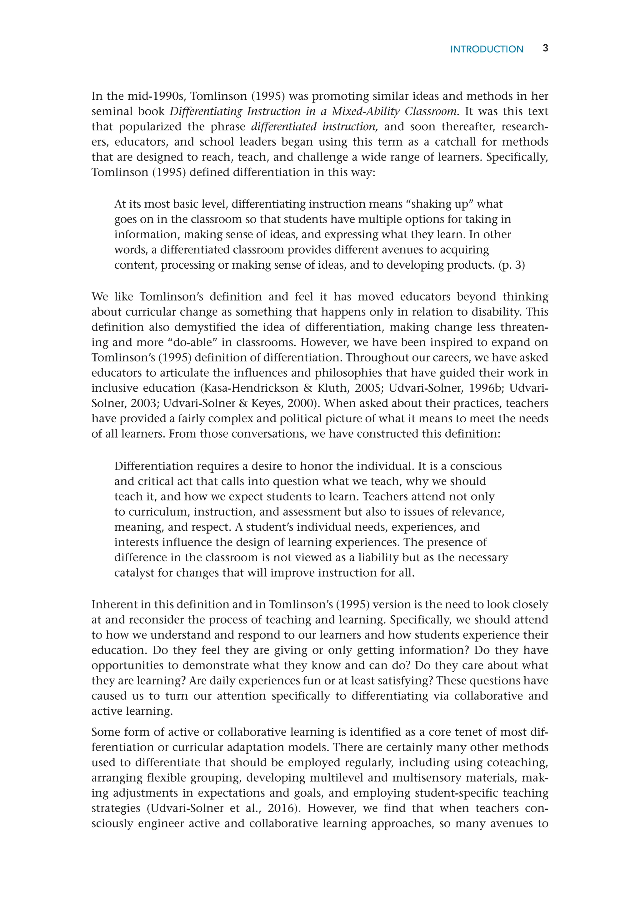 3
INTRODUCTION
In the mid-1990s, Tomlinson (1995) was promoting similar ideas and methods in her
seminal book Differentiating Instruction in a Mixed-Ability Classroom. It was this text
that popularized the phrase differentiated instruction, and soon thereafter, research-
ers, educators, and school leaders began using this term as a catchall for methods
that are designed to reach, teach, and challenge a wide range of learners. Specifically,
­
Tomlinson (1995) defined differentiation in this way:
At its most basic level, differentiating instruction means “shaking up” what
goes on in the classroom so that students have multiple options for taking in
information, making sense of ideas, and expressing what they learn. In other
words, a differentiated classroom provides different avenues to acquiring
content, processing or making sense of ideas, and to developing products. (p. 3)
We like Tomlinson’s definition and feel it has moved educators beyond thinking
about curricular change as something that happens only in relation to disability. This
definition also demystified the idea of differentiation, making change less threaten-
ing and more “do-able” in classrooms. However, we have been inspired to expand on
Tomlinson’s (1995) definition of differentiation. Throughout our careers, we have asked
educators to articulate the influences and philosophies that have guided their work in
inclusive education (Kasa-Hendrickson  Kluth, 2005; Udvari-Solner, 1996b; Udvari-
Solner, 2003; Udvari-Solner  Keyes, 2000). When asked about their practices, teachers
have provided a fairly complex and political picture of what it means to meet the needs
of all learners. From those conversations, we have constructed this ­
definition:
Differentiation requires a desire to honor the individual. It is a conscious
and critical act that calls into question what we teach, why we should
teach it, and how we expect students to learn. Teachers attend not only
to curriculum, instruction, and assessment but also to issues of relevance,
meaning, and respect. A student’s individual needs, experiences, and
interests influence the design of learning experiences. The presence of
difference in the classroom is not viewed as a liability but as the necessary
catalyst for changes that will improve instruction for all.
Inherent in this definition and in Tomlinson’s (1995) version is the need to look closely
at and reconsider the process of teaching and learning. Specifically, we should attend
to how we understand and respond to our learners and how students experience their
education. Do they feel they are giving or only getting information? Do they have
opportunities to demonstrate what they know and can do? Do they care about what
they are learning? Are daily experiences fun or at least satisfying? These questions have
caused us to turn our attention specifically to differentiating via collaborative and
active learning.
Some form of active or collaborative learning is identified as a core tenet of most dif-
ferentiation or curricular adaptation models. There are certainly many other methods
used to differentiate that should be employed regularly, including using ­
coteaching,
arranging flexible grouping, developing multilevel and multisensory materials, mak-
ing adjustments in expectations and goals, and employing student-specific teaching
strategies (Udvari-Solner et al., 2016). However, we find that when teachers con-
sciously engineer active and collaborative learning approaches, so many avenues to
 