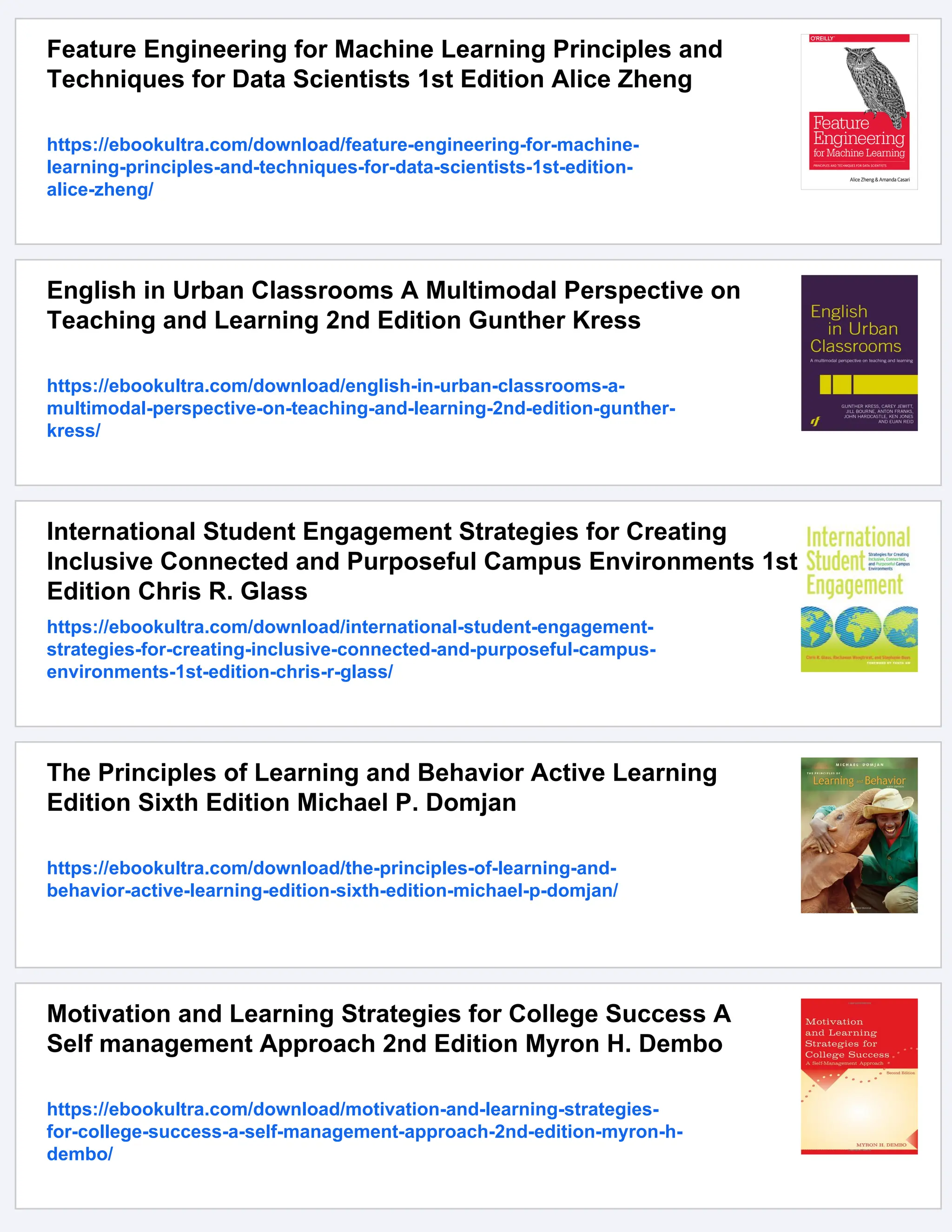 Feature Engineering for Machine Learning Principles and
Techniques for Data Scientists 1st Edition Alice Zheng
https://ebookultra.com/download/feature-engineering-for-machine-
learning-principles-and-techniques-for-data-scientists-1st-edition-
alice-zheng/
English in Urban Classrooms A Multimodal Perspective on
Teaching and Learning 2nd Edition Gunther Kress
https://ebookultra.com/download/english-in-urban-classrooms-a-
multimodal-perspective-on-teaching-and-learning-2nd-edition-gunther-
kress/
International Student Engagement Strategies for Creating
Inclusive Connected and Purposeful Campus Environments 1st
Edition Chris R. Glass
https://ebookultra.com/download/international-student-engagement-
strategies-for-creating-inclusive-connected-and-purposeful-campus-
environments-1st-edition-chris-r-glass/
The Principles of Learning and Behavior Active Learning
Edition Sixth Edition Michael P. Domjan
https://ebookultra.com/download/the-principles-of-learning-and-
behavior-active-learning-edition-sixth-edition-michael-p-domjan/
Motivation and Learning Strategies for College Success A
Self management Approach 2nd Edition Myron H. Dembo
https://ebookultra.com/download/motivation-and-learning-strategies-
for-college-success-a-self-management-approach-2nd-edition-myron-h-
dembo/
 