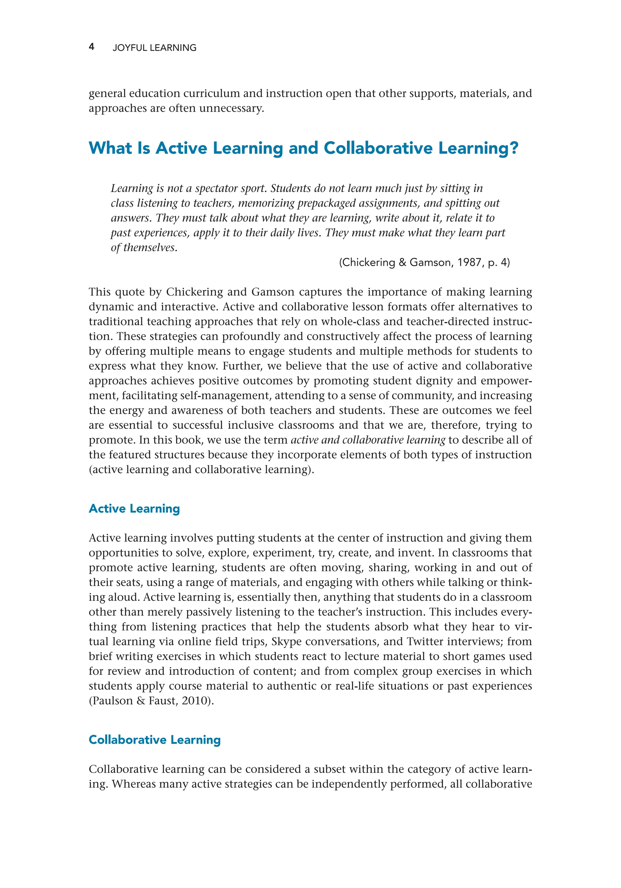 4 JOYFUL LEARNING
general education curriculum and instruction open that other supports, materials, and
approaches are often unnecessary.
What Is Active Learning and Collaborative Learning?
Learning is not a spectator sport. Students do not learn much just by sitting in
class listening to teachers, memorizing prepackaged assignments, and spitting out
answers. They must talk about what they are learning, write about it, relate it to
past experiences, apply it to their daily lives. They must make what they learn part
of themselves.
(Chickering  Gamson, 1987, p. 4)
This quote by Chickering and Gamson captures the importance of making learning
dynamic and interactive. Active and collaborative lesson formats offer alternatives to
traditional teaching approaches that rely on whole-class and teacher-directed instruc-
tion. These strategies can profoundly and constructively affect the process of learning
by offering multiple means to engage students and multiple methods for students to
express what they know. Further, we believe that the use of active and collaborative
approaches achieves positive outcomes by promoting student dignity and empower-
ment, facilitating self-management, attending to a sense of community, and increasing
the energy and awareness of both teachers and students. These are outcomes we feel
are essential to successful inclusive classrooms and that we are, therefore, trying to
promote. In this book, we use the term active and collaborative learning to describe all of
the featured structures because they incorporate elements of both types of instruction
(active learning and collaborative learning).
Active Learning
Active learning involves putting students at the center of instruction and giving them
opportunities to solve, explore, experiment, try, create, and invent. In classrooms that
promote active learning, students are often moving, sharing, working in and out of
their seats, using a range of materials, and engaging with others while talking or think-
ing aloud. Active learning is, essentially then, anything that students do in a classroom
other than merely passively listening to the teacher’s instruction. This includes every-
thing from listening practices that help the students absorb what they hear to vir-
tual learning via online field trips, Skype conversations, and Twitter interviews; from
brief writing exercises in which students react to lecture material to short games used
for review and introduction of content; and from complex group exercises in which
students apply course material to authentic or real-life situations or past experiences
(Paulson  Faust, 2010).
Collaborative Learning
Collaborative learning can be considered a subset within the category of active learn-
ing. Whereas many active strategies can be independently performed, all collaborative
 
