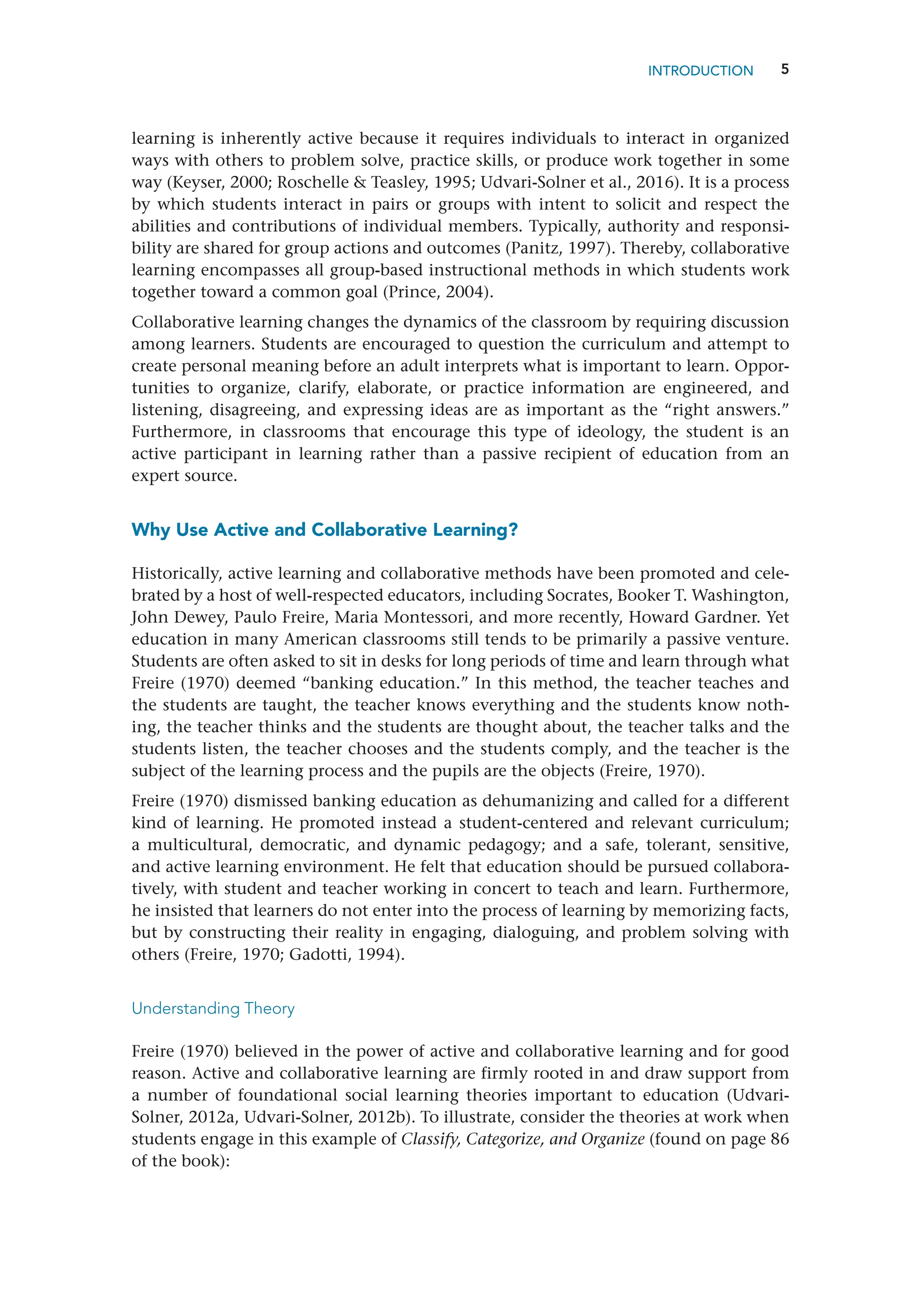 5
learning is inherently active because it requires individuals to interact in organized
ways with others to problem solve, practice skills, or produce work together in some
way (Keyser, 2000; Roschelle  Teasley, 1995; Udvari-Solner et al., 2016). It is a process
by which students interact in pairs or groups with intent to solicit and respect the
abilities and contributions of individual members. Typically, authority and responsi-
bility are shared for group actions and outcomes (Panitz, 1997). Thereby, collaborative
learning encompasses all group-based instructional methods in which students work
together toward a common goal (Prince, 2004).
Collaborative learning changes the dynamics of the classroom by requiring discussion
among learners. Students are encouraged to question the curriculum and attempt to
create personal meaning before an adult interprets what is important to learn. Oppor-
tunities to organize, clarify, elaborate, or practice information are engineered, and
listening, disagreeing, and expressing ideas are as important as the “right answers.”
Furthermore, in classrooms that encourage this type of ideology, the student is an
active participant in learning rather than a passive recipient of education from an
expert source.
Why Use Active and Collaborative Learning?
Historically, active learning and collaborative methods have been promoted and cele-
brated by a host of well-respected educators, including Socrates, Booker T. Washington,
John Dewey, Paulo Freire, Maria Montessori, and more recently, Howard Gardner. Yet
education in many American classrooms still tends to be primarily a passive venture.
Students are often asked to sit in desks for long periods of time and learn through what
Freire (1970) deemed “banking education.” In this method, the teacher teaches and
the students are taught, the teacher knows everything and the students know noth-
ing, the teacher thinks and the students are thought about, the teacher talks and the
students listen, the teacher chooses and the students comply, and the teacher is the
subject of the learning process and the pupils are the objects (Freire, 1970).
Freire (1970) dismissed banking education as dehumanizing and called for a different
kind of learning. He promoted instead a student-centered and relevant curriculum;
a multicultural, democratic, and dynamic pedagogy; and a safe, tolerant, sensitive,
and active learning environment. He felt that education should be pursued collabora-
tively, with student and teacher working in concert to teach and learn. Furthermore,
he insisted that learners do not enter into the process of learning by memorizing facts,
but by constructing their reality in engaging, dialoguing, and problem solving with
others (Freire, 1970; Gadotti, 1994).
Understanding Theory
Freire (1970) believed in the power of active and collaborative learning and for good
reason. Active and collaborative learning are firmly rooted in and draw support from
a number of foundational social learning theories important to education (Udvari-­
Solner, 2012a, Udvari-Solner, 2012b). To illustrate, consider the theories at work when
students engage in this example of Classify, Categorize, and Organize (found on page 86
of the book):
INTRODUCTION
 