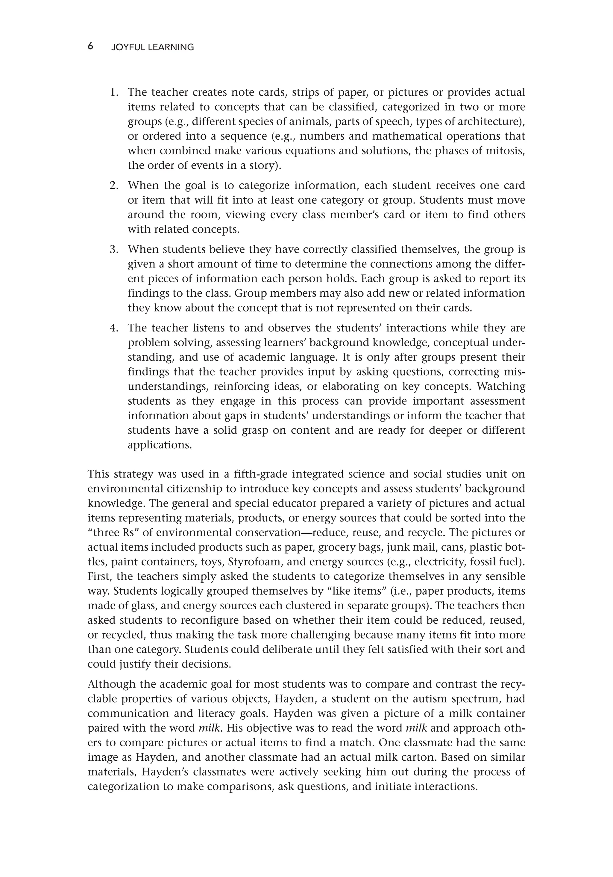 6
1. The teacher creates note cards, strips of paper, or pictures or provides actual
items related to concepts that can be classified, categorized in two or more
groups (e.g., different species of animals, parts of speech, types of architecture),
or ordered into a sequence (e.g., numbers and mathematical operations that
when combined make various equations and solutions, the phases of mitosis,
the order of events in a story).
2. When the goal is to categorize information, each student receives one card
or item that will fit into at least one category or group. Students must move
around the room, viewing every class member’s card or item to find others
with related concepts.
3. When students believe they have correctly classified themselves, the group is
given a short amount of time to determine the connections among the differ-
ent pieces of information each person holds. Each group is asked to report its
findings to the class. Group members may also add new or related information
they know about the concept that is not represented on their cards.
4. The teacher listens to and observes the students’ interactions while they are
problem solving, assessing learners’ background knowledge, conceptual under-
standing, and use of academic language. It is only after groups present their
findings that the teacher provides input by asking questions, correcting mis-
understandings, reinforcing ideas, or elaborating on key concepts. Watching
students as they engage in this process can provide important assessment
information about gaps in students’ understandings or inform the teacher that
students have a solid grasp on content and are ready for deeper or different
applications.
This strategy was used in a fifth-grade integrated science and social studies unit on
environmental citizenship to introduce key concepts and assess students’ background
knowledge. The general and special educator prepared a variety of pictures and actual
items representing materials, products, or energy sources that could be sorted into the
“three Rs” of environmental conservation—reduce, reuse, and recycle. The pictures or
actual items included products such as paper, grocery bags, junk mail, cans, plastic bot-
tles, paint containers, toys, Styrofoam, and energy sources (e.g., electricity, fossil fuel).
First, the teachers simply asked the students to categorize themselves in any sensible
way. Students logically grouped themselves by “like items” (i.e., paper products, items
made of glass, and energy sources each clustered in separate groups). The teachers then
asked students to reconfigure based on whether their item could be reduced, reused,
or recycled, thus making the task more challenging because many items fit into more
than one category. Students could deliberate until they felt satisfied with their sort and
could justify their decisions.
Although the academic goal for most students was to compare and contrast the recy-
clable properties of various objects, Hayden, a student on the autism spectrum, had
communication and literacy goals. Hayden was given a picture of a milk container
paired with the word milk. His objective was to read the word milk and approach oth-
ers to compare pictures or actual items to find a match. One classmate had the same
image as Hayden, and another classmate had an actual milk carton. Based on similar
materials, Hayden’s classmates were actively seeking him out during the process of
categorization to make comparisons, ask questions, and initiate interactions.
JOYFUL LEARNING
 