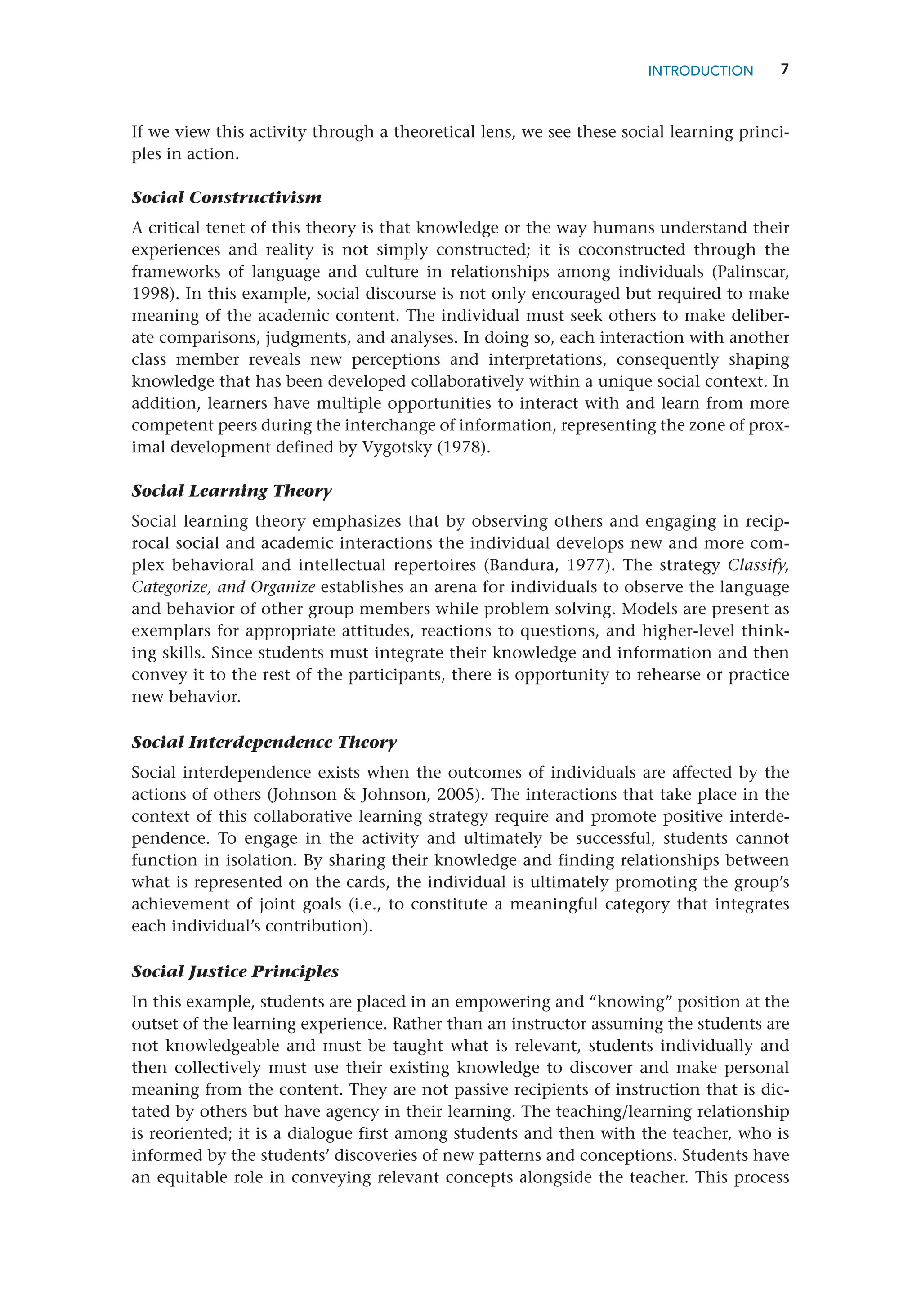 7
If we view this activity through a theoretical lens, we see these social learning princi-
ples in action.
Social Constructivism
A critical tenet of this theory is that knowledge or the way humans understand their
experiences and reality is not simply constructed; it is coconstructed through the
frameworks of language and culture in relationships among individuals (Palinscar,
1998). In this example, social discourse is not only encouraged but required to make
meaning of the academic content. The individual must seek others to make deliber-
ate comparisons, judgments, and analyses. In doing so, each interaction with another
class member reveals new perceptions and interpretations, consequently shaping
knowledge that has been developed collaboratively within a unique social context. In
addition, learners have multiple opportunities to interact with and learn from more
competent peers during the interchange of information, representing the zone of prox-
imal development defined by Vygotsky (1978).
Social Learning Theory
Social learning theory emphasizes that by observing others and engaging in recip-
rocal social and academic interactions the individual develops new and more com-
plex behavioral and intellectual repertoires (Bandura, 1977). The strategy Classify,
Categorize, and Organize establishes an arena for individuals to observe the language
and behavior of other group members while problem solving. Models are present as
exemplars for appropriate attitudes, reactions to questions, and higher-level think-
ing skills. Since students must integrate their knowledge and information and then
convey it to the rest of the participants, there is opportunity to rehearse or practice
new behavior.
Social Interdependence Theory
Social interdependence exists when the outcomes of individuals are affected by the
actions of others (Johnson  Johnson, 2005). The interactions that take place in the
context of this collaborative learning strategy require and promote positive interde-
pendence. To engage in the activity and ultimately be successful, students cannot
function in isolation. By sharing their knowledge and finding relationships between
what is represented on the cards, the individual is ultimately promoting the group’s
achievement of joint goals (i.e., to constitute a meaningful category that integrates
each individual’s contribution).
Social Justice Principles
In this example, students are placed in an empowering and “knowing” position at the
outset of the learning experience. Rather than an instructor assuming the students are
not knowledgeable and must be taught what is relevant, students individually and
then collectively must use their existing knowledge to discover and make personal
meaning from the content. They are not passive recipients of instruction that is dic-
tated by others but have agency in their learning. The teaching/learning relationship
is reoriented; it is a dialogue first among students and then with the teacher, who is
informed by the students’ discoveries of new patterns and conceptions. Students have
an equitable role in conveying relevant concepts alongside the teacher. This process
INTRODUCTION
 