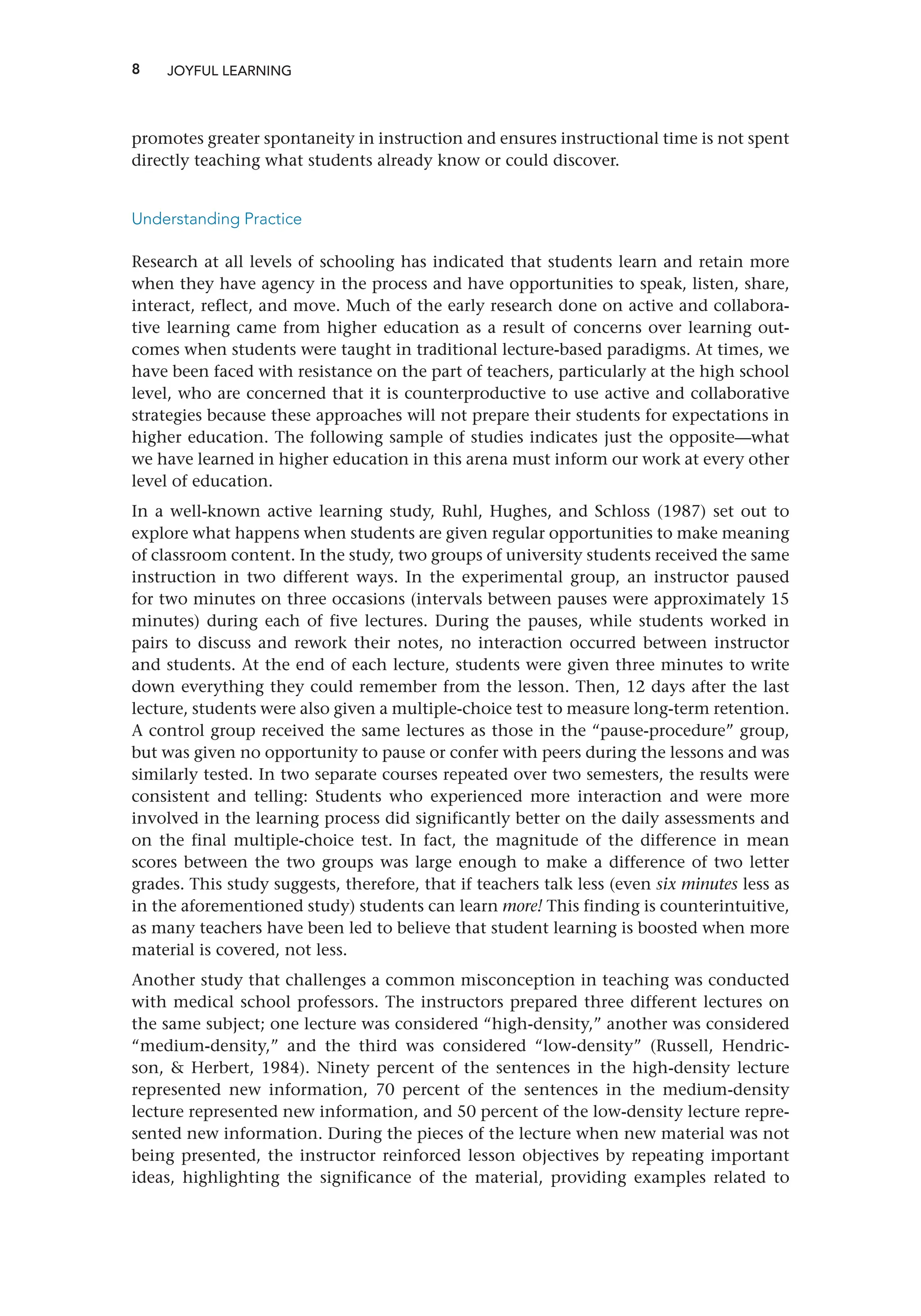 8
promotes greater spontaneity in instruction and ensures instructional time is not spent
directly teaching what students already know or could discover.
Understanding Practice
Research at all levels of schooling has indicated that students learn and retain more
when they have agency in the process and have opportunities to speak, listen, share,
interact, reflect, and move. Much of the early research done on active and collabora-
tive learning came from higher education as a result of concerns over learning out-
comes when students were taught in traditional lecture-based paradigms. At times, we
have been faced with resistance on the part of teachers, particularly at the high school
level, who are concerned that it is counterproductive to use active and collaborative
strategies because these approaches will not prepare their students for expectations in
higher education. The following sample of studies indicates just the opposite—what
we have learned in higher education in this arena must inform our work at every other
level of education.
In a well-known active learning study, Ruhl, Hughes, and Schloss (1987) set out to
explore what happens when students are given regular opportunities to make meaning
of classroom content. In the study, two groups of university students received the same
instruction in two different ways. In the experimental group, an instructor paused
for two minutes on three occasions (intervals between pauses were approximately 15
minutes) during each of five lectures. During the pauses, while students worked in
pairs to discuss and rework their notes, no interaction occurred between instructor
and students. At the end of each lecture, students were given three minutes to write
down everything they could remember from the lesson. Then, 12 days after the last
lecture, students were also given a multiple-choice test to measure long-term retention.
A control group received the same lectures as those in the “pause-procedure” group,
but was given no opportunity to pause or confer with peers during the lessons and was
similarly tested. In two separate courses repeated over two semesters, the results were
consistent and telling: Students who experienced more interaction and were more
involved in the learning process did significantly better on the daily assessments and
on the final multiple-choice test. In fact, the magnitude of the difference in mean
scores between the two groups was large enough to make a difference of two letter
grades. This study suggests, therefore, that if teachers talk less (even six minutes less as
in the aforementioned study) students can learn more! This finding is counterintuitive,
as many teachers have been led to believe that student learning is boosted when more
material is covered, not less.
Another study that challenges a common misconception in teaching was conducted
with medical school professors. The instructors prepared three different lectures on
the same subject; one lecture was considered “high-density,” another was considered
“medium-density,” and the third was considered “low-density” (Russell, Hendric-
son,  Herbert, 1984). Ninety percent of the sentences in the high-density lecture
represented new information, 70 percent of the sentences in the medium-density
lecture represented new information, and 50 percent of the low-density lecture repre-
sented new information. During the pieces of the lecture when new material was not
being presented, the instructor reinforced lesson objectives by repeating important
ideas, highlighting the significance of the material, providing examples related to
JOYFUL LEARNING
 