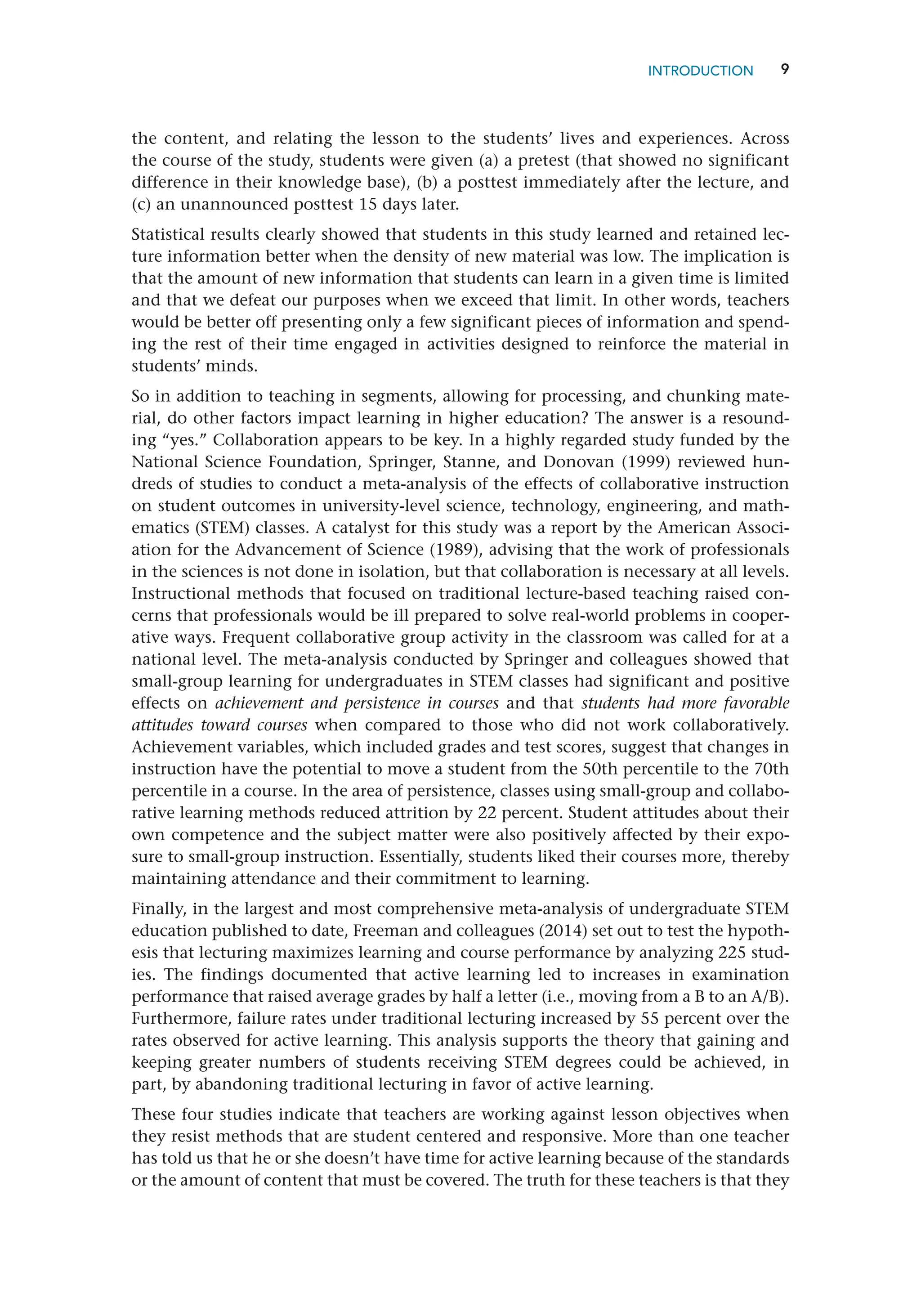 9
the content, and relating the lesson to the students’ lives and experiences. Across
the course of the study, students were given (a) a pretest (that showed no significant
­
difference in their knowledge base), (b) a posttest immediately after the lecture, and
(c) an unannounced posttest 15 days later.
Statistical results clearly showed that students in this study learned and retained lec-
ture information better when the density of new material was low. The implication is
that the amount of new information that students can learn in a given time is limited
and that we defeat our purposes when we exceed that limit. In other words, teachers
would be better off presenting only a few significant pieces of information and spend-
ing the rest of their time engaged in activities designed to reinforce the material in
students’ minds.
So in addition to teaching in segments, allowing for processing, and chunking mate-
rial, do other factors impact learning in higher education? The answer is a resound-
ing “yes.” Collaboration appears to be key. In a highly regarded study funded by the
National Science Foundation, Springer, Stanne, and Donovan (1999) reviewed hun-
dreds of studies to conduct a meta-analysis of the effects of collaborative instruction
on student outcomes in university-level science, technology, engineering, and math-
ematics (STEM) classes. A catalyst for this study was a report by the American Associ-
ation for the Advancement of Science (1989), advising that the work of professionals
in the sciences is not done in isolation, but that collaboration is necessary at all levels.
Instructional methods that focused on traditional lecture-based teaching raised con-
cerns that professionals would be ill prepared to solve real-world problems in cooper-
ative ways. Frequent collaborative group activity in the classroom was called for at a
national level. The meta-analysis conducted by Springer and colleagues showed that
small-group learning for undergraduates in STEM classes had significant and positive
effects on achievement and persistence in courses and that students had more favorable
attitudes toward courses when compared to those who did not work collaboratively.
Achievement variables, which included grades and test scores, suggest that changes in
instruction have the potential to move a student from the 50th percentile to the 70th
percentile in a course. In the area of persistence, classes using small-group and collabo-
rative learning methods reduced attrition by 22 percent. Student attitudes about their
own competence and the subject matter were also positively affected by their expo-
sure to small-group instruction. Essentially, students liked their courses more, thereby
maintaining attendance and their commitment to learning.
Finally, in the largest and most comprehensive meta-analysis of undergraduate STEM
education published to date, Freeman and colleagues (2014) set out to test the hypoth-
esis that lecturing maximizes learning and course performance by analyzing 225 stud-
ies. The findings documented that active learning led to increases in examination
performance that raised average grades by half a letter (i.e., moving from a B to an A/B).
Furthermore, failure rates under traditional lecturing increased by 55 percent over the
rates observed for active learning. This analysis supports the theory that gaining and
keeping greater numbers of students receiving STEM degrees could be achieved, in
part, by abandoning traditional lecturing in favor of active learning.
These four studies indicate that teachers are working against lesson objectives when
they resist methods that are student centered and responsive. More than one teacher
has told us that he or she doesn’t have time for active learning because of the standards
or the amount of content that must be covered. The truth for these teachers is that they
INTRODUCTION
 