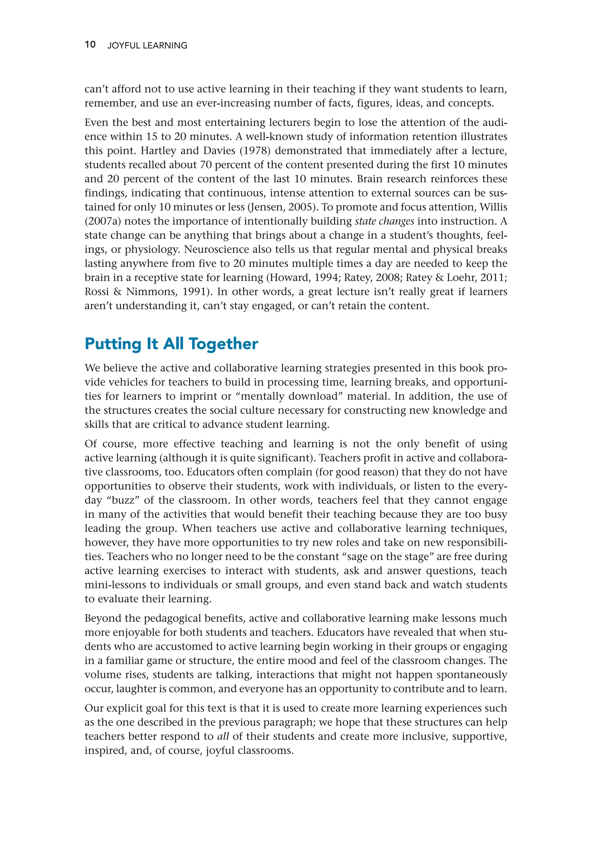 10
can’t afford not to use active learning in their teaching if they want students to learn,
remember, and use an ever-increasing number of facts, figures, ideas, and concepts.
Even the best and most entertaining lecturers begin to lose the attention of the audi-
ence within 15 to 20 minutes. A well-known study of information retention illustrates
this point. Hartley and Davies (1978) demonstrated that immediately after a lecture,
students recalled about 70 percent of the content presented during the first 10 minutes
and 20 percent of the content of the last 10 minutes. Brain research reinforces these
findings, indicating that continuous, intense attention to external sources can be sus-
tained for only 10 minutes or less (Jensen, 2005). To promote and focus attention, Willis
(2007a) notes the importance of intentionally building state changes into instruction. A
state change can be anything that brings about a change in a student’s thoughts, feel-
ings, or physiology. Neuroscience also tells us that regular mental and physical breaks
lasting anywhere from five to 20 minutes multiple times a day are needed to keep the
brain in a receptive state for learning (Howard, 1994; Ratey, 2008; Ratey  Loehr, 2011;
Rossi  Nimmons, 1991). In other words, a great lecture isn’t really great if learners
aren’t understanding it, can’t stay engaged, or can’t retain the content.
Putting It All Together
We believe the active and collaborative learning strategies presented in this book pro-
vide vehicles for teachers to build in processing time, learning breaks, and opportuni-
ties for learners to imprint or “mentally download” material. In addition, the use of
the structures creates the social culture necessary for constructing new knowledge and
skills that are critical to advance student learning.
Of course, more effective teaching and learning is not the only benefit of using
active learning (although it is quite significant). Teachers profit in active and collabora-
tive classrooms, too. Educators often complain (for good reason) that they do not have
opportunities to observe their students, work with individuals, or listen to the every-
day “buzz” of the classroom. In other words, teachers feel that they cannot engage
in many of the activities that would benefit their teaching because they are too busy
leading the group. When teachers use active and collaborative learning techniques,
however, they have more opportunities to try new roles and take on new responsibili-
ties. Teachers who no longer need to be the constant “sage on the stage” are free during
active learning exercises to interact with students, ask and answer questions, teach
mini-lessons to individuals or small groups, and even stand back and watch students
to evaluate their learning.
Beyond the pedagogical benefits, active and collaborative learning make lessons much
more enjoyable for both students and teachers. Educators have revealed that when stu-
dents who are accustomed to active learning begin working in their groups or engaging
in a familiar game or structure, the entire mood and feel of the classroom changes. The
volume rises, students are talking, interactions that might not happen spontaneously
occur, laughter is common, and everyone has an opportunity to contribute and to learn.
Our explicit goal for this text is that it is used to create more learning experiences such
as the one described in the previous paragraph; we hope that these structures can help
teachers better respond to all of their students and create more inclusive, supportive,
inspired, and, of course, joyful classrooms.
JOYFUL LEARNING
 