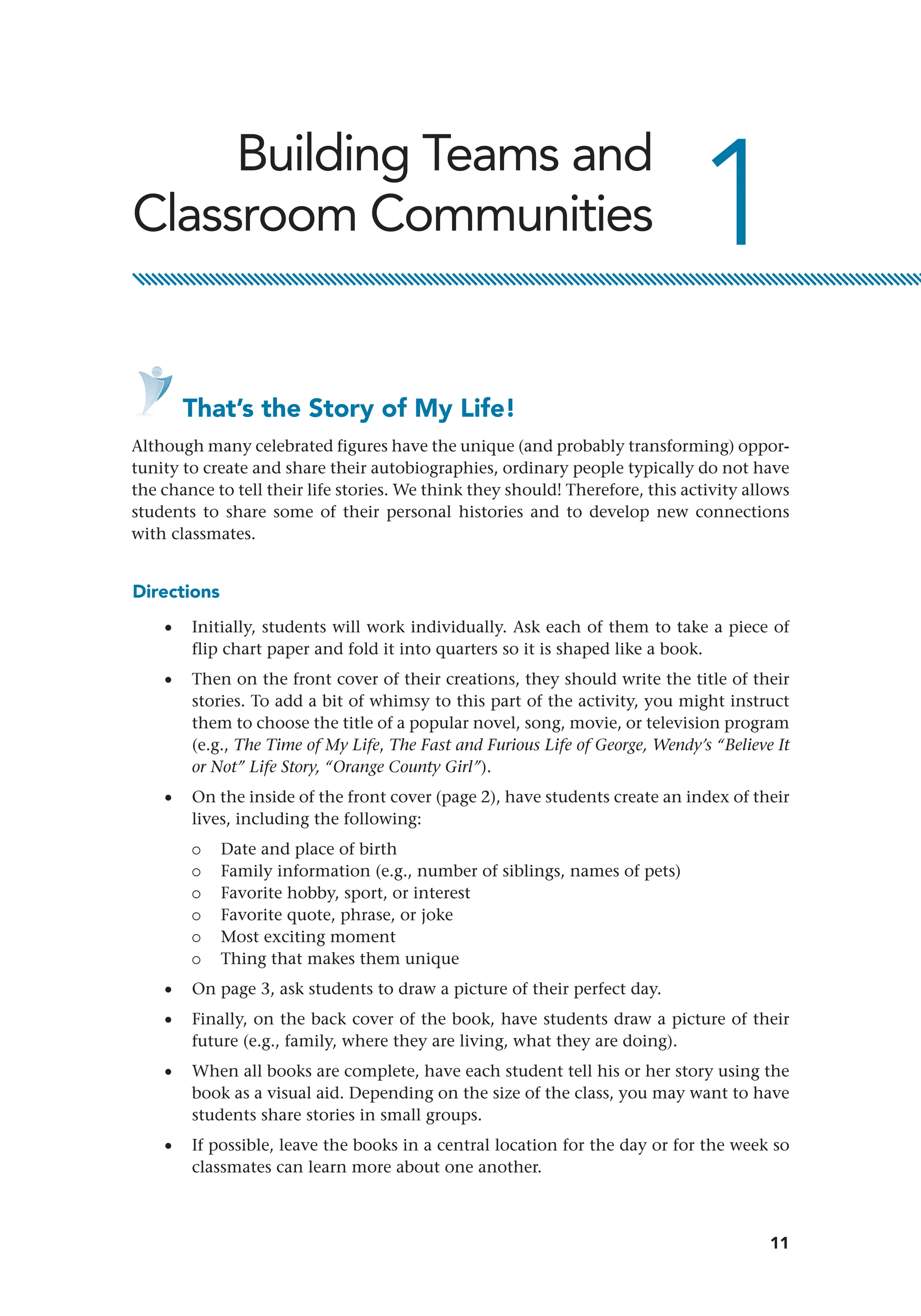 11
1
Building Teams and
Classroom Communities
    That’s the Story of My Life!
Although many celebrated figures have the unique (and probably transforming) oppor-
tunity to create and share their autobiographies, ordinary people typically do not have
the chance to tell their life stories. We think they should! Therefore, this activity allows
students to share some of their personal histories and to develop new connections
with classmates.
Directions
•
• Initially, students will work individually. Ask each of them to take a piece of
flip chart paper and fold it into quarters so it is shaped like a book.
•
• Then on the front cover of their creations, they should write the title of their
stories. To add a bit of whimsy to this part of the activity, you might instruct
them to choose the title of a popular novel, song, movie, or television program
(e.g., The Time of My Life, The Fast and Furious Life of George, Wendy’s “Believe It
or Not” Life Story, “Orange County Girl”).
•
• On the inside of the front cover (page 2), have students create an index of their
lives, including the following:
{
{ Date and place of birth
{
{ Family information (e.g., number of siblings, names of pets)
{
{ Favorite hobby, sport, or interest
{
{ Favorite quote, phrase, or joke
{
{ Most exciting moment
{
{ Thing that makes them unique
•
• On page 3, ask students to draw a picture of their perfect day.
•
• Finally, on the back cover of the book, have students draw a picture of their
future (e.g., family, where they are living, what they are doing).
•
• When all books are complete, have each student tell his or her story using the
book as a visual aid. Depending on the size of the class, you may want to have
students share stories in small groups.
•
• If possible, leave the books in a central location for the day or for the week so
classmates can learn more about one another.
 