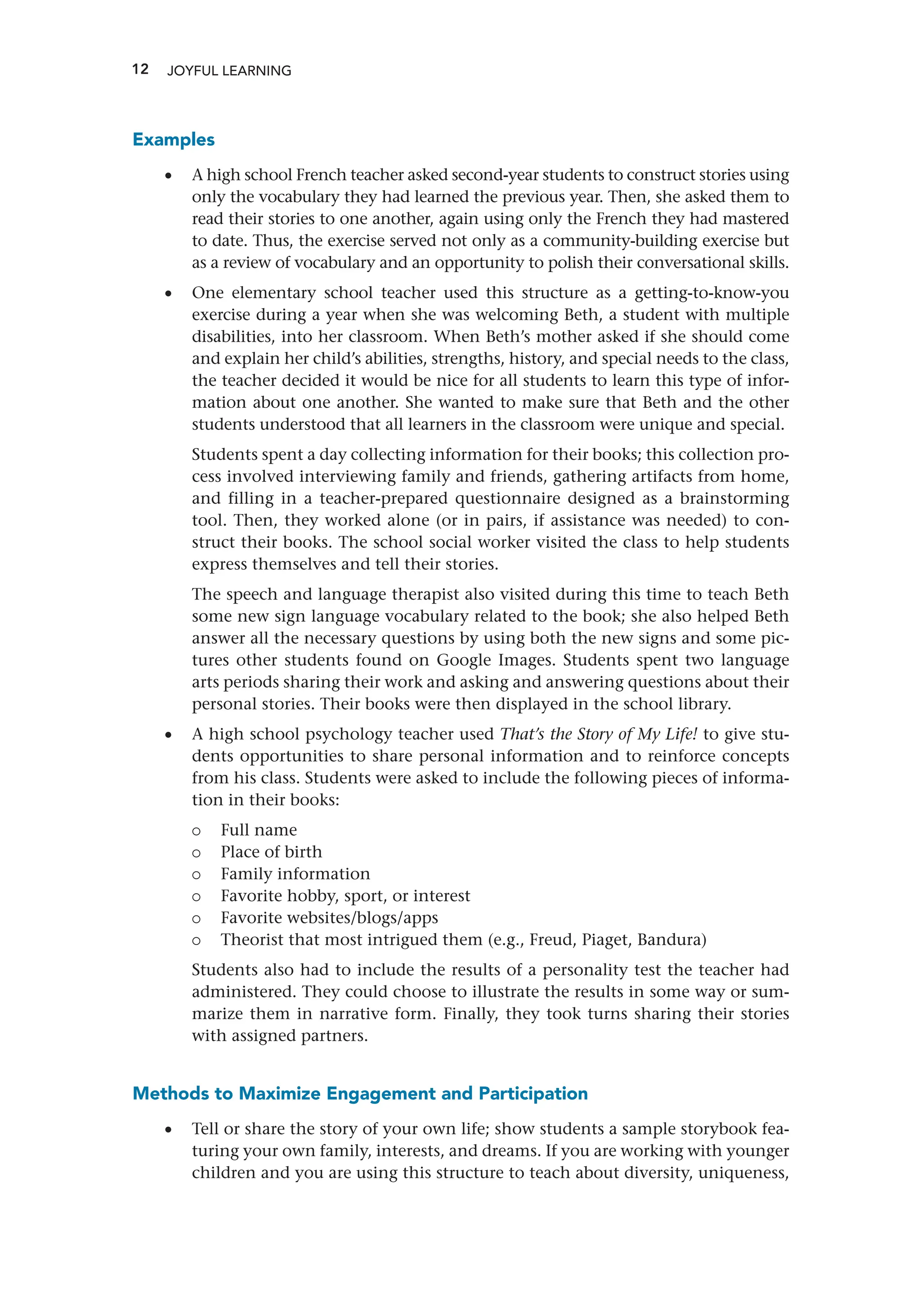 12 JOYFUL LEARNING
Examples
•
• A high school French teacher asked second-year students to construct stories using
only the vocabulary they had learned the previous year. Then, she asked them to
read their stories to one another, again using only the French they had mastered
to date. Thus, the exercise served not only as a community-building exercise but
as a review of vocabulary and an opportunity to polish their conversational skills.
•
• One elementary school teacher used this structure as a getting-to-know-you
exercise during a year when she was welcoming Beth, a student with multiple
disabilities, into her classroom. When Beth’s mother asked if she should come
and explain her child’s abilities, strengths, history, and special needs to the class,
the teacher decided it would be nice for all students to learn this type of infor-
mation about one another. She wanted to make sure that Beth and the other
students understood that all learners in the classroom were unique and special.
Students spent a day collecting information for their books; this collection pro-
cess involved interviewing family and friends, gathering artifacts from home,
and filling in a teacher-prepared questionnaire designed as a brainstorming
tool. Then, they worked alone (or in pairs, if assistance was needed) to con-
struct their books. The school social worker visited the class to help students
express themselves and tell their stories.
The speech and language therapist also visited during this time to teach Beth
some new sign language vocabulary related to the book; she also helped Beth
answer all the necessary questions by using both the new signs and some pic-
tures other students found on Google Images. Students spent two language
arts periods sharing their work and asking and answering questions about their
personal stories. Their books were then displayed in the school library.
•
• A high school psychology teacher used That’s the Story of My Life! to give stu-
dents opportunities to share personal information and to reinforce concepts
from his class. Students were asked to include the following pieces of informa-
tion in their books:
{
{ Full name
{
{ Place of birth
{
{ Family information
{
{ Favorite hobby, sport, or interest
{
{ Favorite websites/blogs/apps
{
{ Theorist that most intrigued them (e.g., Freud, Piaget, Bandura)
Students also had to include the results of a personality test the teacher had
administered. They could choose to illustrate the results in some way or sum-
marize them in narrative form. Finally, they took turns sharing their stories
with assigned partners.
Methods to Maximize Engagement and Participation
•
• Tell or share the story of your own life; show students a sample storybook fea-
turing your own family, interests, and dreams. If you are working with younger
children and you are using this structure to teach about diversity, uniqueness,
 