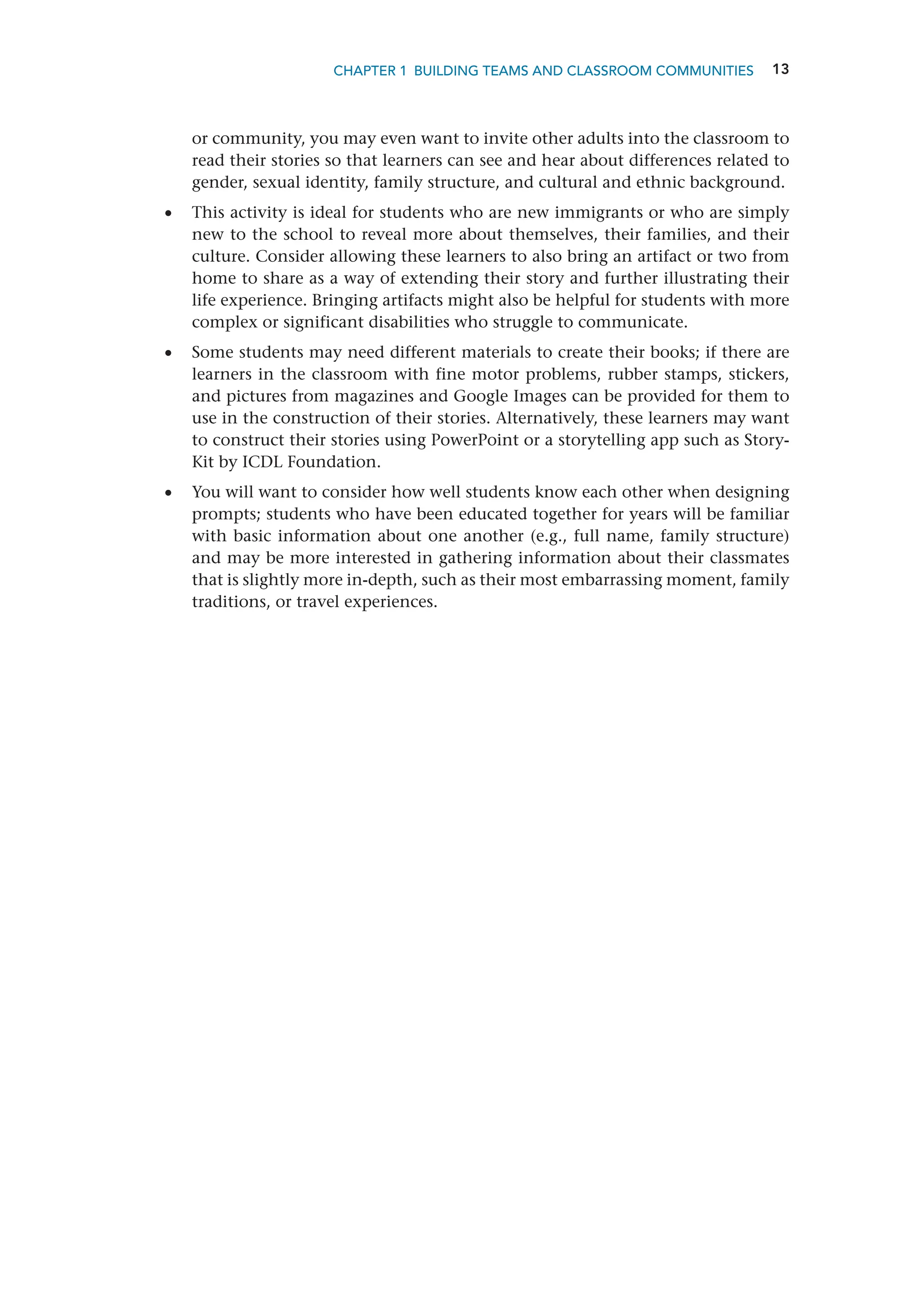 13
CHAPTER 1 Building Teams and Classroom Communities
or community, you may even want to invite other adults into the classroom to
read their stories so that learners can see and hear about differences related to
gender, sexual identity, family structure, and cultural and ethnic background.
•
• This activity is ideal for students who are new immigrants or who are simply
new to the school to reveal more about themselves, their families, and their
culture. Consider allowing these learners to also bring an artifact or two from
home to share as a way of extending their story and further illustrating their
life experience. Bringing artifacts might also be helpful for students with more
complex or significant disabilities who struggle to communicate.
•
• Some students may need different materials to create their books; if there are
learners in the classroom with fine motor problems, rubber stamps, stickers,
and pictures from magazines and Google Images can be provided for them to
use in the construction of their stories. Alternatively, these learners may want
to construct their stories using PowerPoint or a storytelling app such as Story-
Kit by ICDL Foundation.
•
• You will want to consider how well students know each other when designing
prompts; students who have been educated together for years will be familiar
with basic information about one another (e.g., full name, family structure)
and may be more interested in gathering information about their classmates
that is slightly more in-depth, such as their most embarrassing moment, ­
family
traditions, or travel experiences.
 