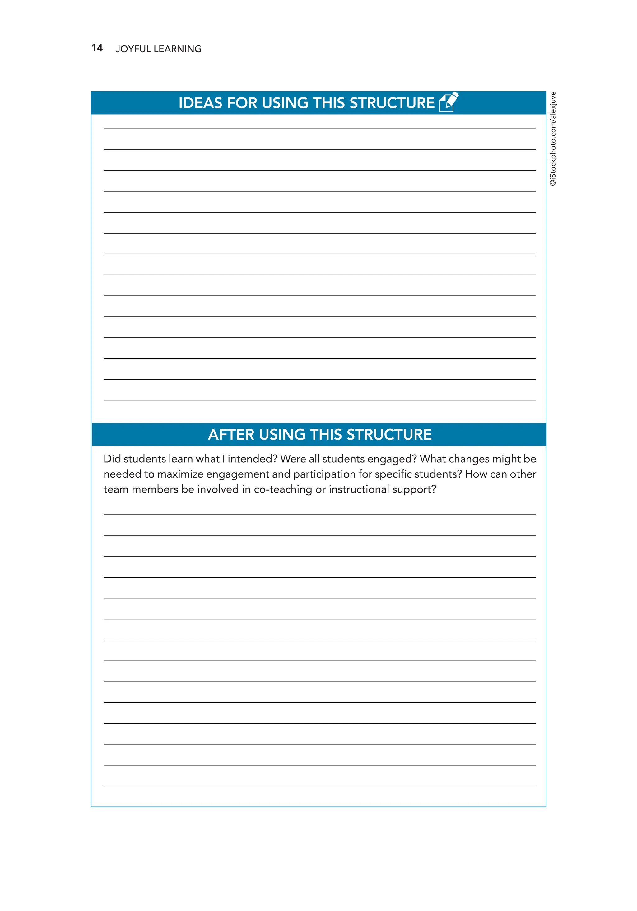 14 JOYFUL LEARNING
IDEAS FOR USING THIS STRUCTURE
________________________________________________________________________________________________
________________________________________________________________________________________________
________________________________________________________________________________________________
________________________________________________________________________________________________
________________________________________________________________________________________________
________________________________________________________________________________________________
________________________________________________________________________________________________
________________________________________________________________________________________________
________________________________________________________________________________________________
________________________________________________________________________________________________
________________________________________________________________________________________________
________________________________________________________________________________________________
________________________________________________________________________________________________
________________________________________________________________________________________________
AFTER USING THIS STRUCTURE
Did students learn what I intended? Were all students engaged? What changes might be
needed to maximize engagement and participation for specific students? How can other
team members be involved in co-teaching or instructional support?
________________________________________________________________________________________________
________________________________________________________________________________________________
________________________________________________________________________________________________
________________________________________________________________________________________________
________________________________________________________________________________________________
________________________________________________________________________________________________
________________________________________________________________________________________________
________________________________________________________________________________________________
________________________________________________________________________________________________
________________________________________________________________________________________________
________________________________________________________________________________________________
________________________________________________________________________________________________
________________________________________________________________________________________________
________________________________________________________________________________________________
©iStockphoto.com/alexjuve
 