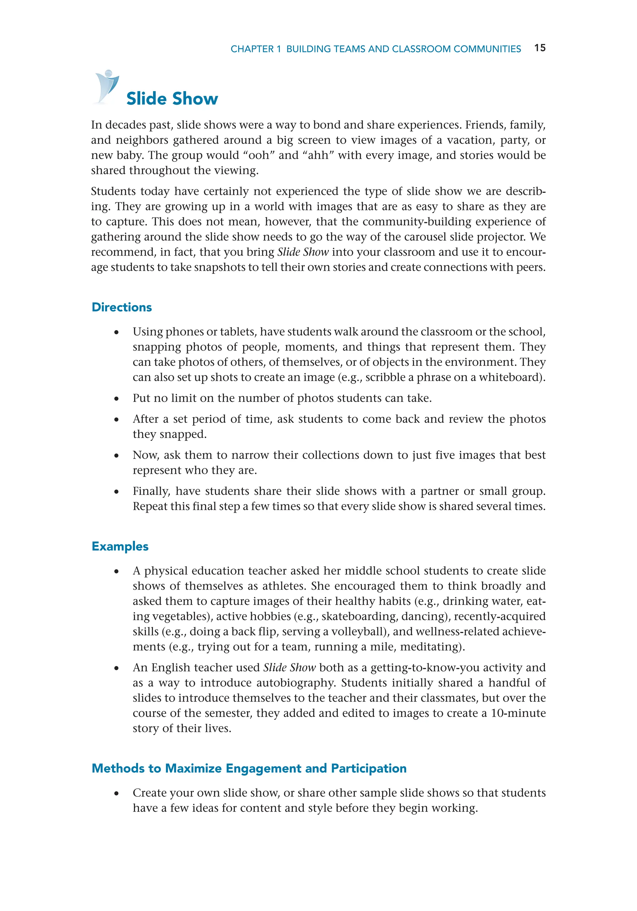 15
CHAPTER 1 Building Teams and Classroom Communities
   Slide Show
In decades past, slide shows were a way to bond and share experiences. Friends, family,
and neighbors gathered around a big screen to view images of a vacation, party, or
new baby. The group would “ooh” and “ahh” with every image, and stories would be
shared throughout the viewing.
Students today have certainly not experienced the type of slide show we are describ-
ing. They are growing up in a world with images that are as easy to share as they are
to capture. This does not mean, however, that the community-building experience of
gathering around the slide show needs to go the way of the carousel slide projector. We
recommend, in fact, that you bring Slide Show into your classroom and use it to encour-
age students to take snapshots to tell their own stories and create connections with peers.
Directions
•
• Using phones or tablets, have students walk around the classroom or the school,
snapping photos of people, moments, and things that represent them. They
can take photos of others, of themselves, or of objects in the environment. They
can also set up shots to create an image (e.g., scribble a phrase on a whiteboard).
•
• Put no limit on the number of photos students can take.
•
• After a set period of time, ask students to come back and review the photos
they snapped.
•
• Now, ask them to narrow their collections down to just five images that best
represent who they are.
•
• Finally, have students share their slide shows with a partner or small group.
Repeat this final step a few times so that every slide show is shared several times.
Examples
•
• A physical education teacher asked her middle school students to create slide
shows of themselves as athletes. She encouraged them to think broadly and
asked them to capture images of their healthy habits (e.g., drinking water, eat-
ing vegetables), active hobbies (e.g., skateboarding, dancing), recently-­
acquired
skills (e.g., doing a back flip, serving a volleyball), and wellness-related achieve-
ments (e.g., trying out for a team, running a mile, meditating).
•
• An English teacher used Slide Show both as a getting-to-know-you activity and
as a way to introduce autobiography. Students initially shared a handful of
slides to introduce themselves to the teacher and their classmates, but over the
course of the semester, they added and edited to images to create a 10-minute
story of their lives.
Methods to Maximize Engagement and Participation
•
• Create your own slide show, or share other sample slide shows so that students
have a few ideas for content and style before they begin working.
 