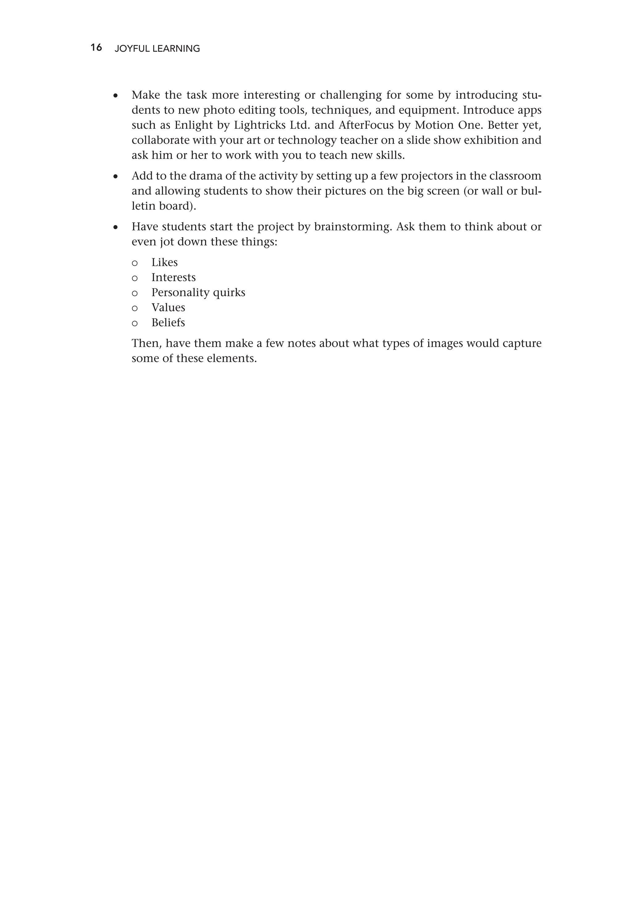 16 JOYFUL LEARNING
•
• Make the task more interesting or challenging for some by introducing stu-
dents to new photo editing tools, techniques, and equipment. Introduce apps
such as Enlight by Lightricks Ltd. and AfterFocus by Motion One. Better yet,
collaborate with your art or technology teacher on a slide show exhibition and
ask him or her to work with you to teach new skills.
•
• Add to the drama of the activity by setting up a few projectors in the classroom
and allowing students to show their pictures on the big screen (or wall or bul-
letin board).
•
• Have students start the project by brainstorming. Ask them to think about or
even jot down these things:
{
{ Likes
{
{ Interests
{
{ Personality quirks
{
{ Values
{
{ Beliefs
Then, have them make a few notes about what types of images would capture
some of these elements.
 