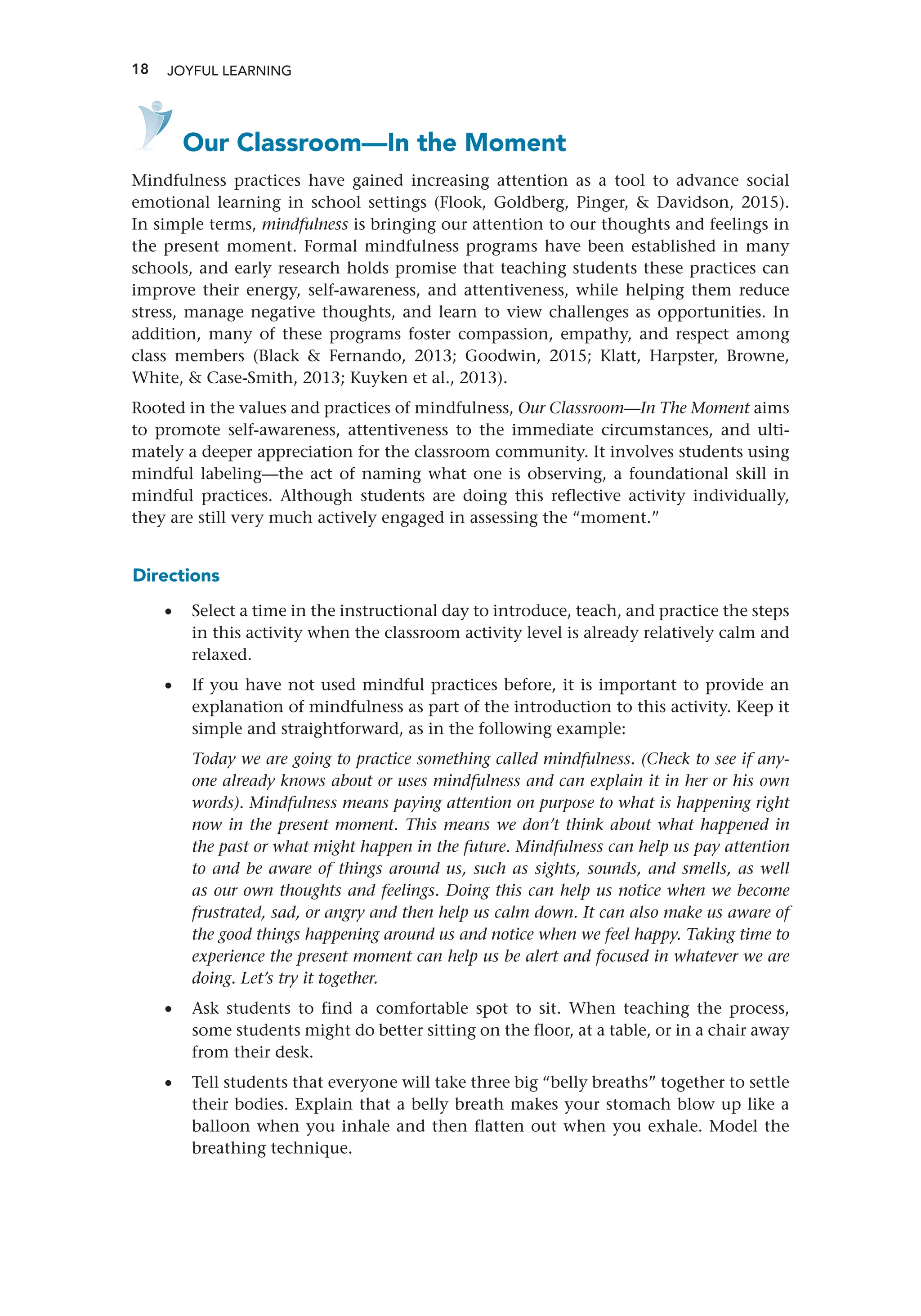 18 JOYFUL LEARNING
    Our Classroom—In the Moment
Mindfulness practices have gained increasing attention as a tool to advance social
emotional learning in school settings (Flook, Goldberg, Pinger,  Davidson, 2015).
In simple terms, mindfulness is bringing our attention to our thoughts and feelings in
the present moment. Formal mindfulness programs have been established in many
schools, and early research holds promise that teaching students these practices can
improve their energy, self-awareness, and attentiveness, while helping them reduce
stress, manage negative thoughts, and learn to view challenges as opportunities. In
addition, many of these programs foster compassion, empathy, and respect among
class members (Black  Fernando, 2013; Goodwin, 2015; Klatt, Harpster, Browne,
White,  Case-Smith, 2013; Kuyken et al., 2013).
Rooted in the values and practices of mindfulness, Our Classroom—In The Moment aims
to promote self-awareness, attentiveness to the immediate circumstances, and ulti-
mately a deeper appreciation for the classroom community. It involves students using
mindful labeling—the act of naming what one is observing, a foundational skill in
mindful practices. Although students are doing this reflective activity individually,
they are still very much actively engaged in assessing the “moment.”
Directions
•
• Select a time in the instructional day to introduce, teach, and practice the steps
in this activity when the classroom activity level is already relatively calm and
relaxed.
•
• If you have not used mindful practices before, it is important to provide an
explanation of mindfulness as part of the introduction to this activity. Keep it
simple and straightforward, as in the following example:
Today we are going to practice something called mindfulness. (Check to see if any-
one already knows about or uses mindfulness and can explain it in her or his own
words). Mindfulness means paying attention on purpose to what is happening right
now in the present moment. This means we don’t think about what happened in
the past or what might happen in the future. Mindfulness can help us pay attention
to and be aware of things around us, such as sights, sounds, and smells, as well
as our own thoughts and feelings. Doing this can help us notice when we become
frustrated, sad, or angry and then help us calm down. It can also make us aware of
the good things happening around us and notice when we feel happy. Taking time to
experience the present moment can help us be alert and focused in whatever we are
doing. Let’s try it together.
•
• Ask students to find a comfortable spot to sit. When teaching the process,
some students might do better sitting on the floor, at a table, or in a chair away
from their desk.
•
• Tell students that everyone will take three big “belly breaths” together to settle
their bodies. Explain that a belly breath makes your stomach blow up like a
balloon when you inhale and then flatten out when you exhale. Model the
breathing technique.
 