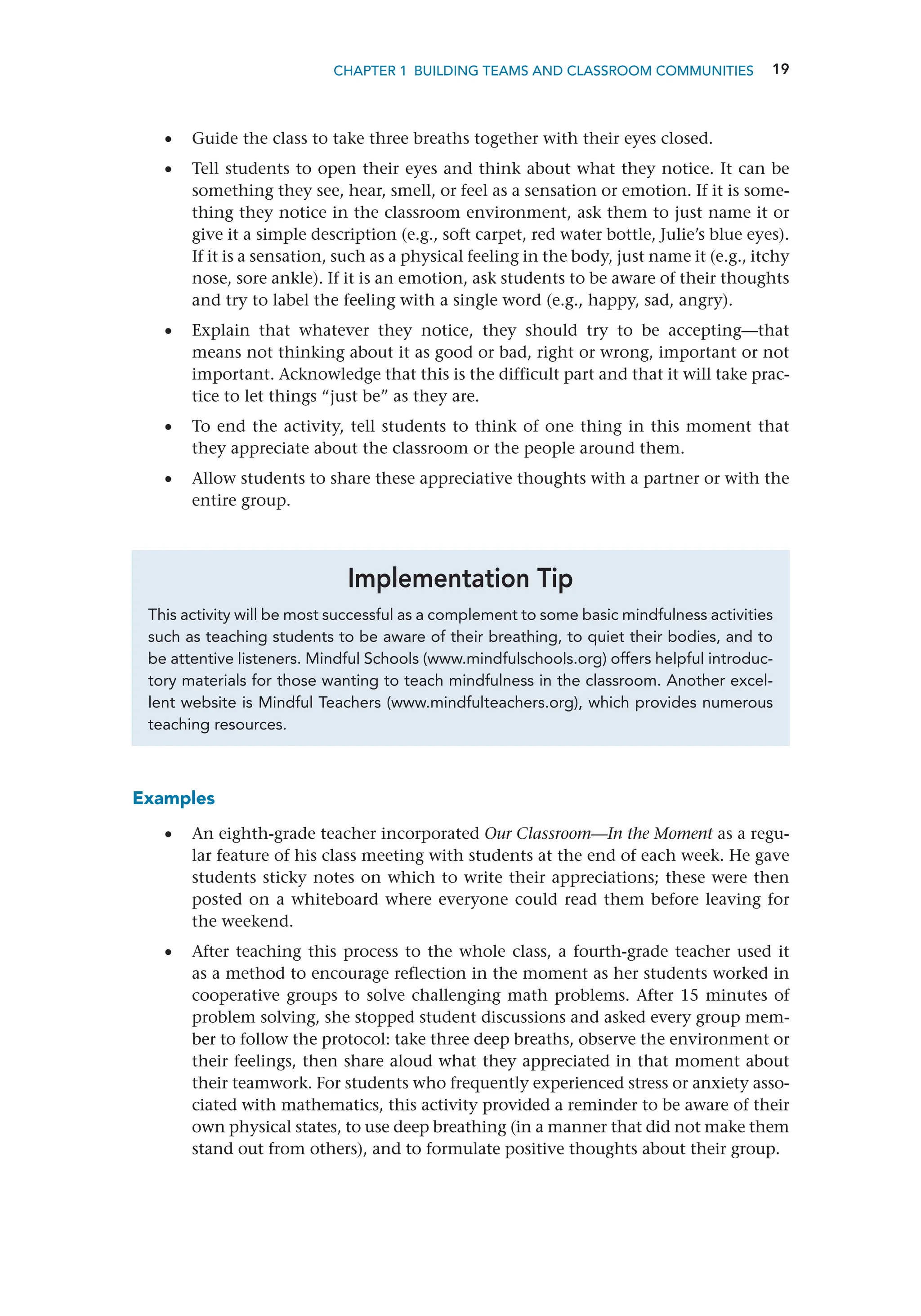 19
CHAPTER 1 Building Teams and Classroom Communities
Examples
•
• An eighth-grade teacher incorporated Our Classroom—In the Moment as a regu-
lar feature of his class meeting with students at the end of each week. He gave
students sticky notes on which to write their appreciations; these were then
posted on a whiteboard where everyone could read them before leaving for
the weekend.
•
• After teaching this process to the whole class, a fourth-grade teacher used it
as a method to encourage reflection in the moment as her students worked in
cooperative groups to solve challenging math problems. After 15 minutes of
problem solving, she stopped student discussions and asked every group mem-
ber to follow the protocol: take three deep breaths, observe the environment or
their feelings, then share aloud what they appreciated in that moment about
their teamwork. For students who frequently experienced stress or anxiety asso-
ciated with mathematics, this activity provided a reminder to be aware of their
own physical states, to use deep breathing (in a manner that did not make them
stand out from others), and to formulate positive thoughts about their group.
This activity will be most successful as a complement to some basic mindfulness activities
such as teaching students to be aware of their breathing, to quiet their bodies, and to
be attentive listeners. Mindful Schools (www.mindfulschools.org) offers helpful introduc-
tory materials for those wanting to teach mindfulness in the classroom. Another excel-
lent website is Mindful Teachers (www.mindfulteachers.org), which provides numerous
teaching resources.
Implementation Tip
•
• Guide the class to take three breaths together with their eyes closed.
•
• Tell students to open their eyes and think about what they notice. It can be
something they see, hear, smell, or feel as a sensation or emotion. If it is some-
thing they notice in the classroom environment, ask them to just name it or
give it a simple description (e.g., soft carpet, red water bottle, Julie’s blue eyes).
If it is a sensation, such as a physical feeling in the body, just name it (e.g., itchy
nose, sore ankle). If it is an emotion, ask students to be aware of their thoughts
and try to label the feeling with a single word (e.g., happy, sad, angry).
•
• Explain that whatever they notice, they should try to be accepting—that
means not thinking about it as good or bad, right or wrong, important or not
important. Acknowledge that this is the difficult part and that it will take prac-
tice to let things “just be” as they are.
•
• To end the activity, tell students to think of one thing in this moment that
they appreciate about the classroom or the people around them.
•
• Allow students to share these appreciative thoughts with a partner or with the
entire group.
 