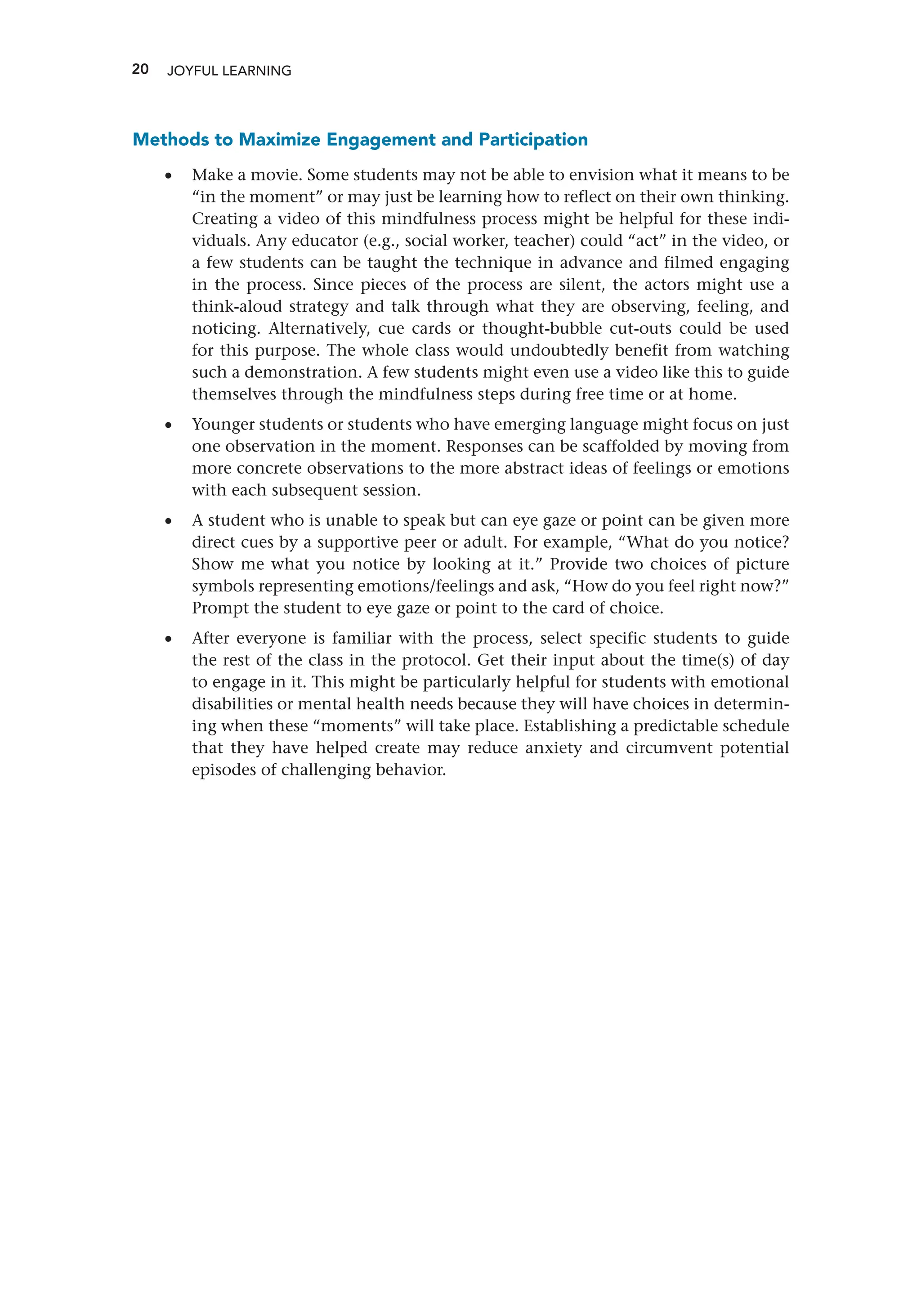 20 JOYFUL LEARNING
Methods to Maximize Engagement and Participation
•
• Make a movie. Some students may not be able to envision what it means to be
“in the moment” or may just be learning how to reflect on their own thinking.
Creating a video of this mindfulness process might be helpful for these indi-
viduals. Any educator (e.g., social worker, teacher) could “act” in the video, or
a few students can be taught the technique in advance and filmed engaging
in the process. Since pieces of the process are silent, the actors might use a
think-aloud strategy and talk through what they are observing, feeling, and
noticing. Alternatively, cue cards or thought-bubble cut-outs could be used
for this purpose. The whole class would undoubtedly benefit from watching
such a demonstration. A few students might even use a video like this to guide
themselves through the mindfulness steps during free time or at home.
•
• Younger students or students who have emerging language might focus on just
one observation in the moment. Responses can be scaffolded by moving from
more concrete observations to the more abstract ideas of feelings or emotions
with each subsequent session.
•
• A student who is unable to speak but can eye gaze or point can be given more
direct cues by a supportive peer or adult. For example, “What do you notice?
Show me what you notice by looking at it.” Provide two choices of picture
symbols representing emotions/feelings and ask, “How do you feel right now?”
Prompt the student to eye gaze or point to the card of choice.
•
• After everyone is familiar with the process, select specific students to guide
the rest of the class in the protocol. Get their input about the time(s) of day
to engage in it. This might be particularly helpful for students with emotional
disabilities or mental health needs because they will have choices in determin-
ing when these “moments” will take place. Establishing a predictable schedule
that they have helped create may reduce anxiety and circumvent potential
episodes of challenging behavior.
 