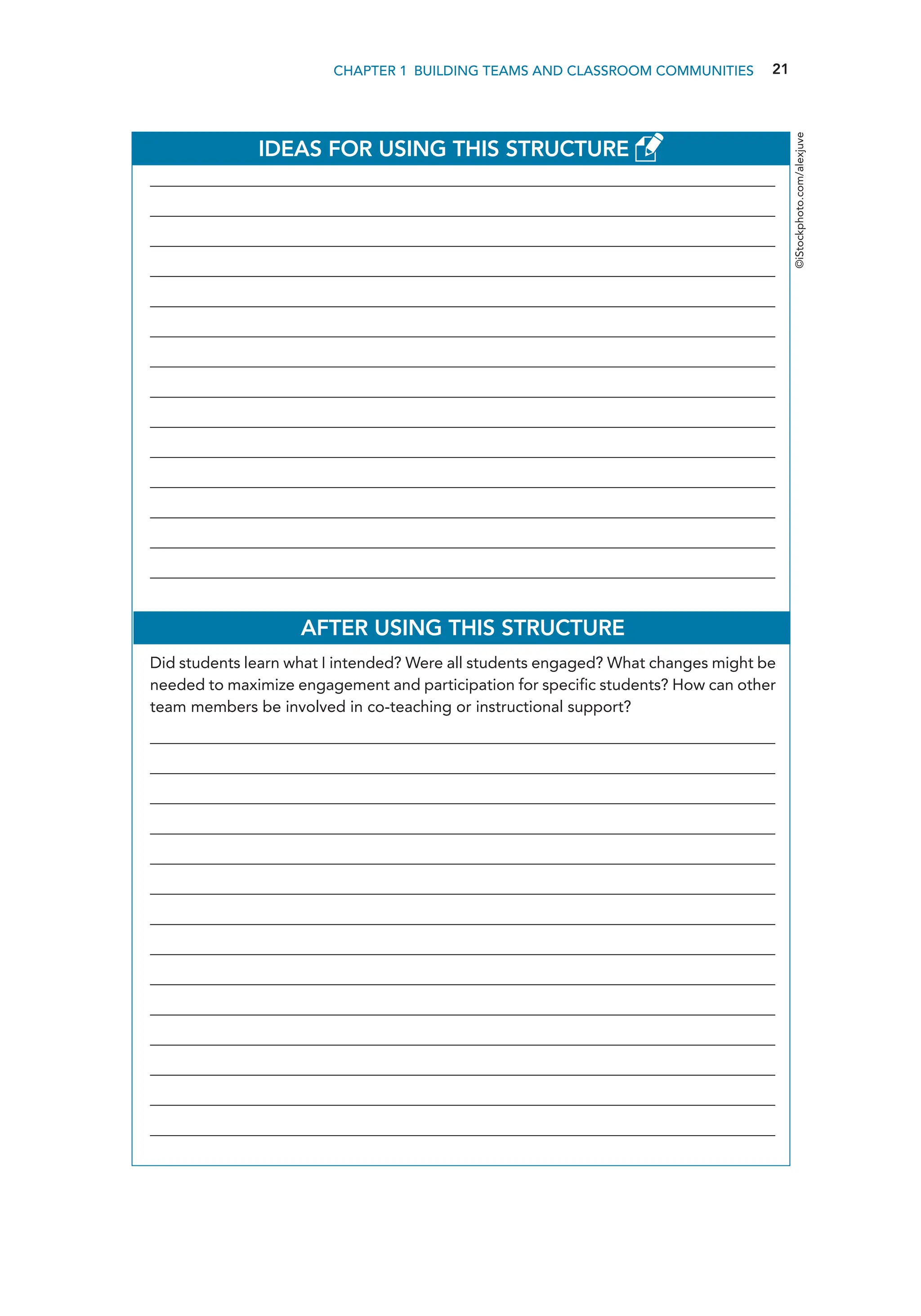 21
CHAPTER 1 Building Teams and Classroom Communities
IDEAS FOR USING THIS STRUCTURE
________________________________________________________________________________________________
________________________________________________________________________________________________
________________________________________________________________________________________________
________________________________________________________________________________________________
________________________________________________________________________________________________
________________________________________________________________________________________________
________________________________________________________________________________________________
________________________________________________________________________________________________
________________________________________________________________________________________________
________________________________________________________________________________________________
________________________________________________________________________________________________
________________________________________________________________________________________________
________________________________________________________________________________________________
________________________________________________________________________________________________
AFTER USING THIS STRUCTURE
Did students learn what I intended? Were all students engaged? What changes might be
needed to maximize engagement and participation for specific students? How can other
team members be involved in co-teaching or instructional support?
________________________________________________________________________________________________
________________________________________________________________________________________________
________________________________________________________________________________________________
________________________________________________________________________________________________
________________________________________________________________________________________________
________________________________________________________________________________________________
________________________________________________________________________________________________
________________________________________________________________________________________________
________________________________________________________________________________________________
________________________________________________________________________________________________
________________________________________________________________________________________________
________________________________________________________________________________________________
________________________________________________________________________________________________
________________________________________________________________________________________________
©iStockphoto.com/alexjuve
 